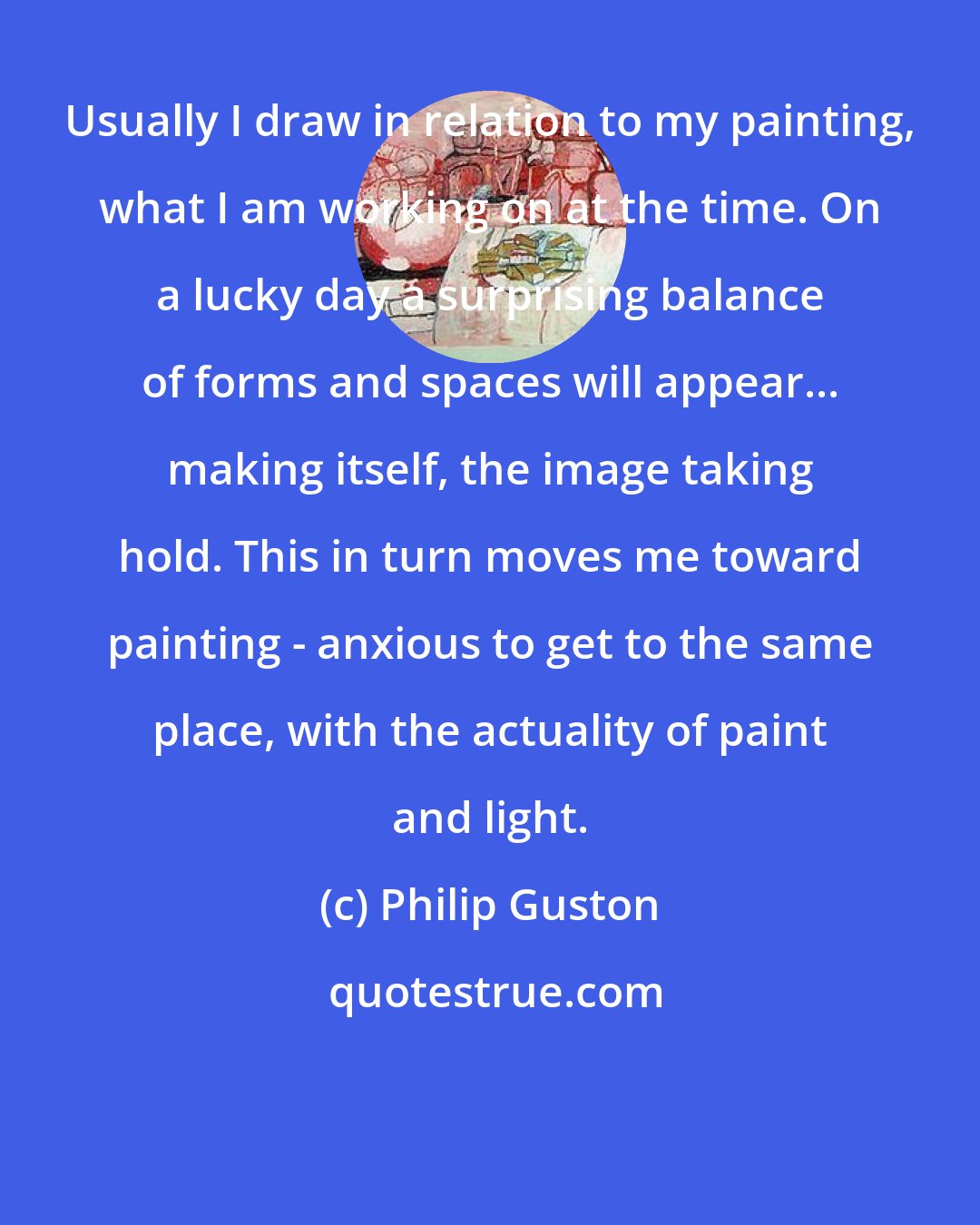 Philip Guston: Usually I draw in relation to my painting, what I am working on at the time. On a lucky day a surprising balance of forms and spaces will appear... making itself, the image taking hold. This in turn moves me toward painting - anxious to get to the same place, with the actuality of paint and light.