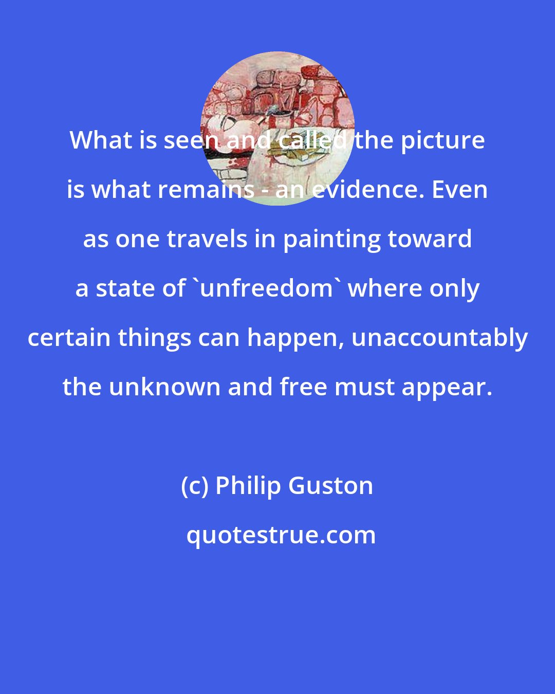 Philip Guston: What is seen and called the picture is what remains - an evidence. Even as one travels in painting toward a state of 'unfreedom' where only certain things can happen, unaccountably the unknown and free must appear.