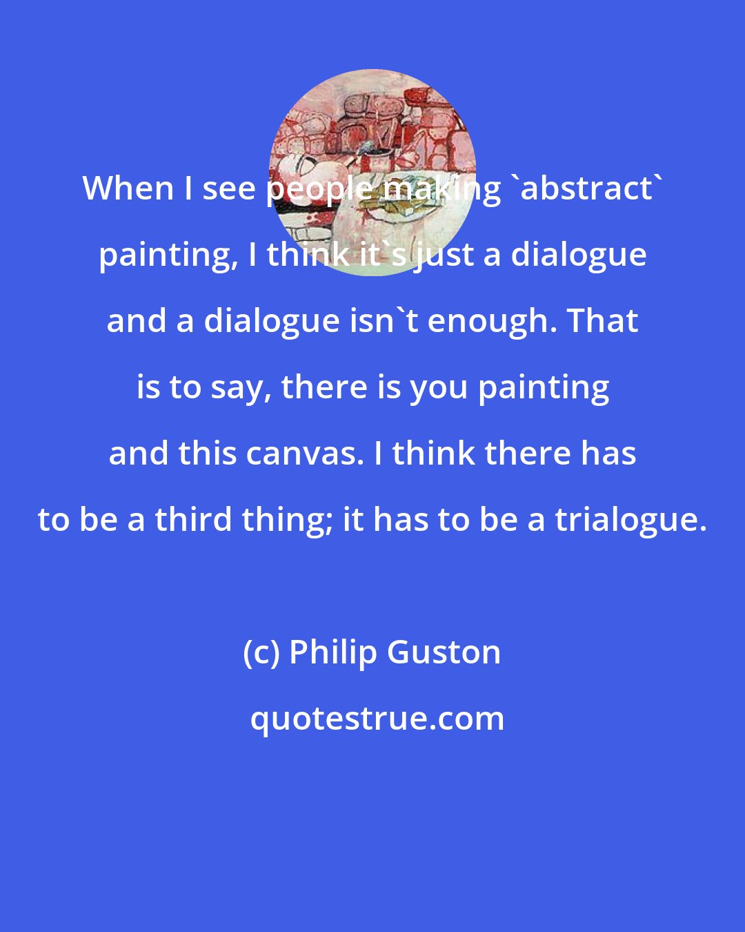 Philip Guston: When I see people making 'abstract' painting, I think it's just a dialogue and a dialogue isn't enough. That is to say, there is you painting and this canvas. I think there has to be a third thing; it has to be a trialogue.