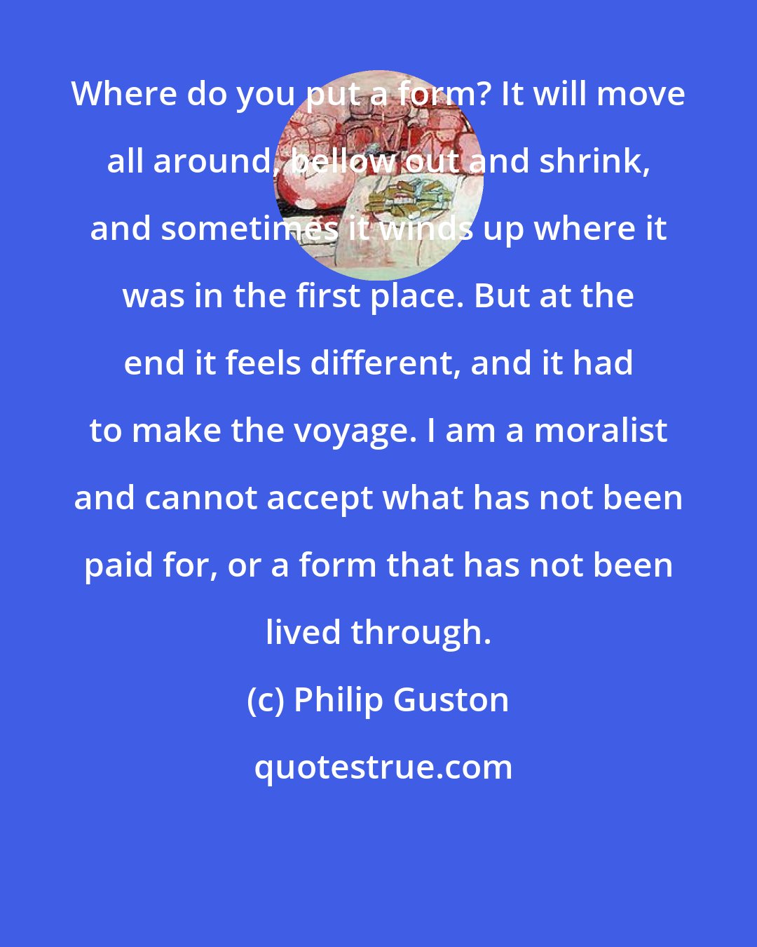 Philip Guston: Where do you put a form? It will move all around, bellow out and shrink, and sometimes it winds up where it was in the first place. But at the end it feels different, and it had to make the voyage. I am a moralist and cannot accept what has not been paid for, or a form that has not been lived through.