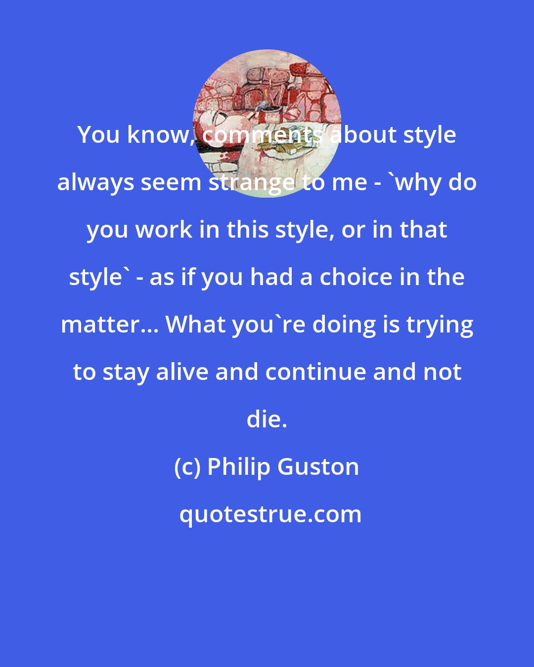 Philip Guston: You know, comments about style always seem strange to me - 'why do you work in this style, or in that style' - as if you had a choice in the matter... What you're doing is trying to stay alive and continue and not die.