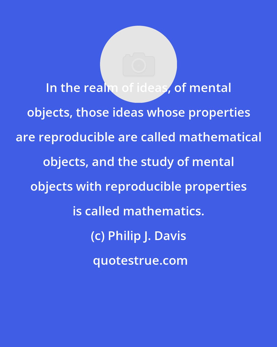 Philip J. Davis: In the realm of ideas, of mental objects, those ideas whose properties are reproducible are called mathematical objects, and the study of mental objects with reproducible properties is called mathematics.