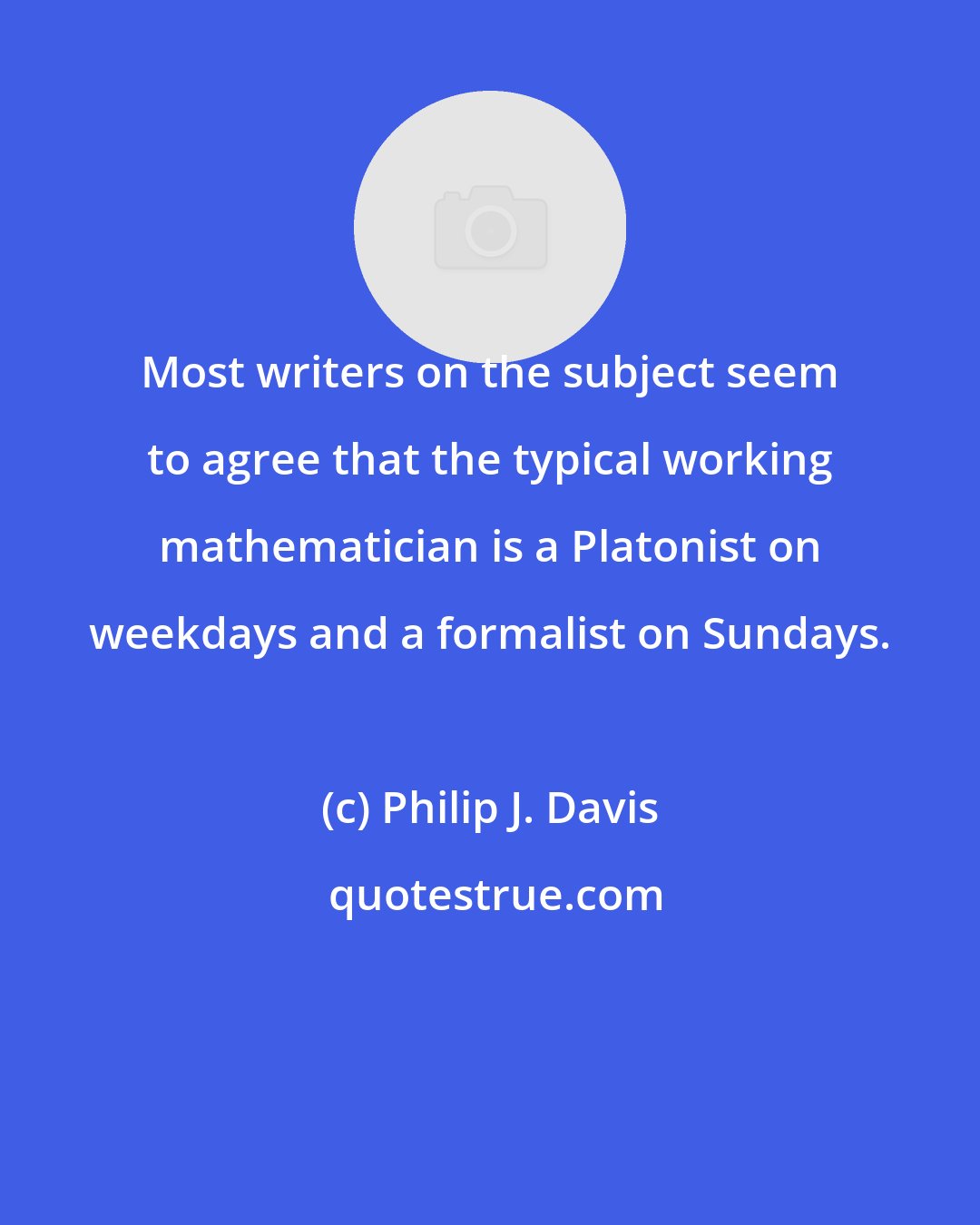 Philip J. Davis: Most writers on the subject seem to agree that the typical working mathematician is a Platonist on weekdays and a formalist on Sundays.