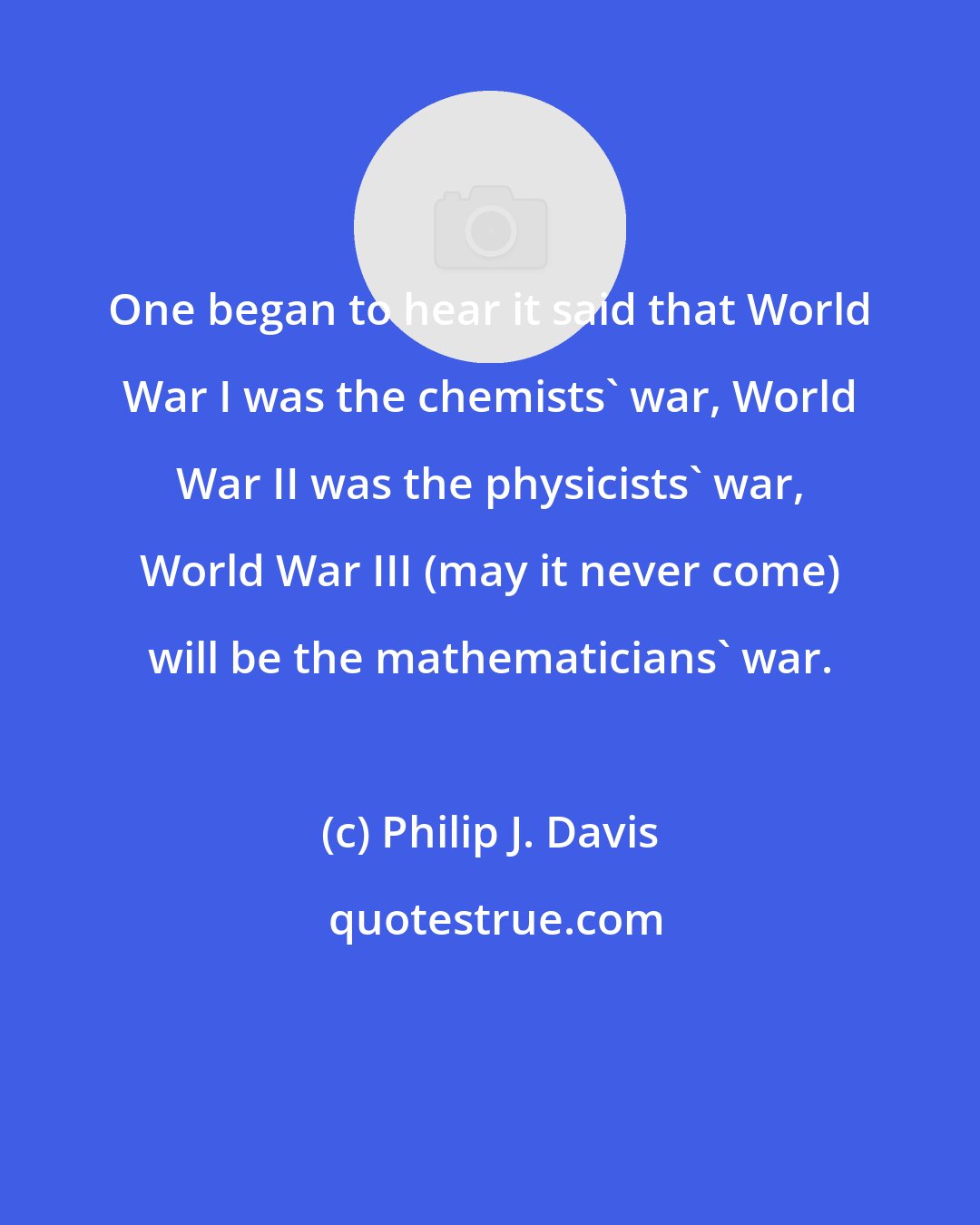 Philip J. Davis: One began to hear it said that World War I was the chemists' war, World War II was the physicists' war, World War III (may it never come) will be the mathematicians' war.
