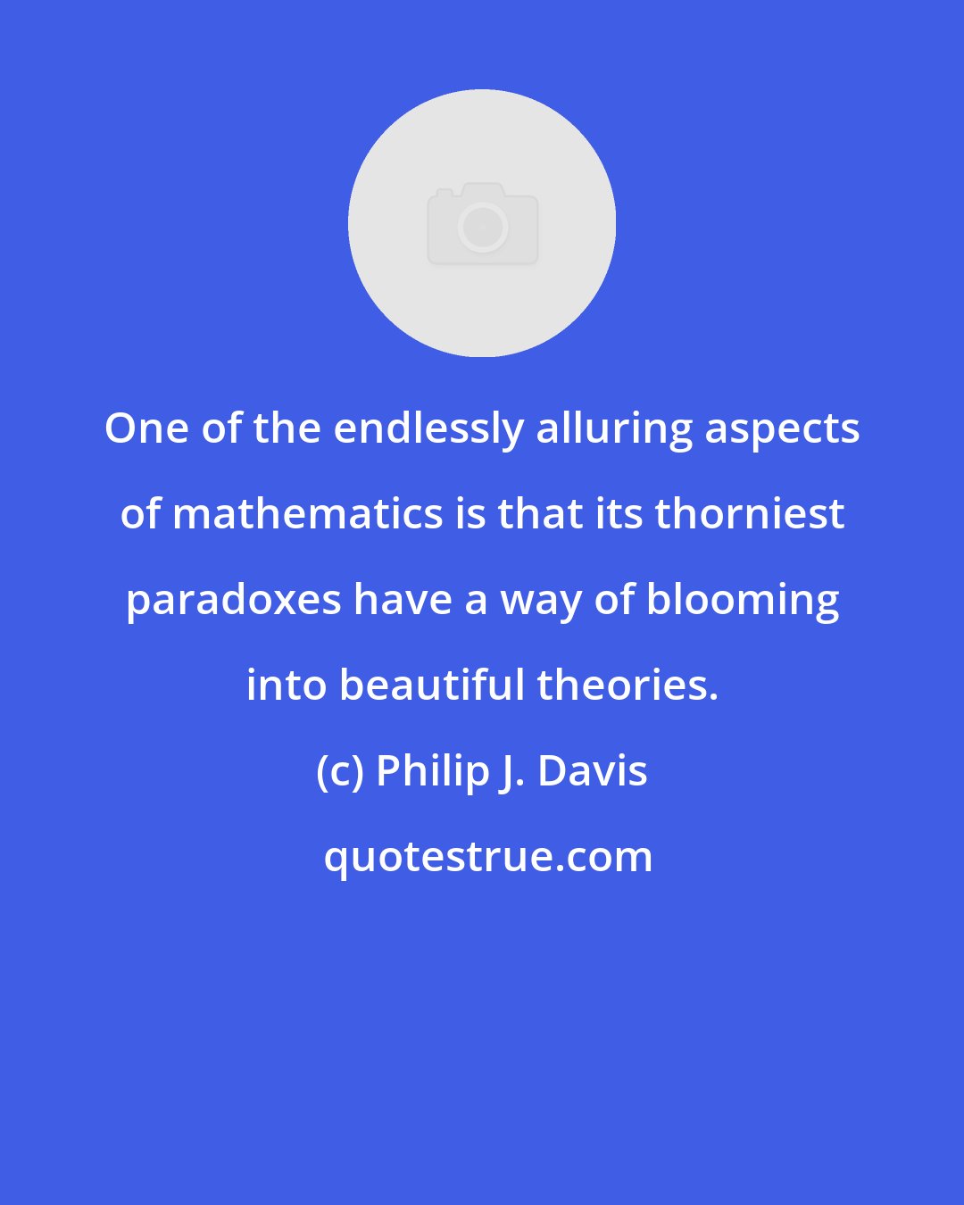 Philip J. Davis: One of the endlessly alluring aspects of mathematics is that its thorniest paradoxes have a way of blooming into beautiful theories.