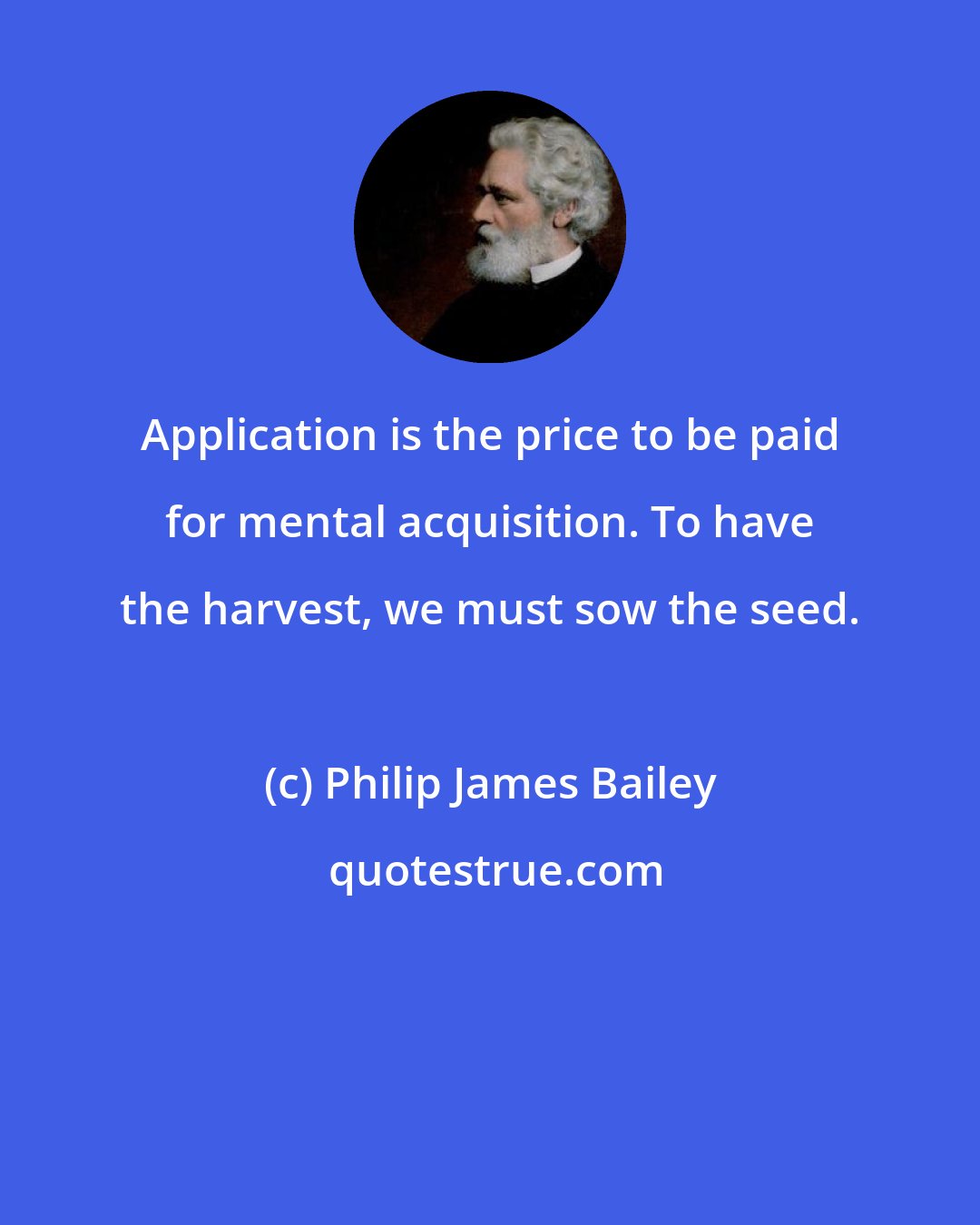 Philip James Bailey: Application is the price to be paid for mental acquisition. To have the harvest, we must sow the seed.