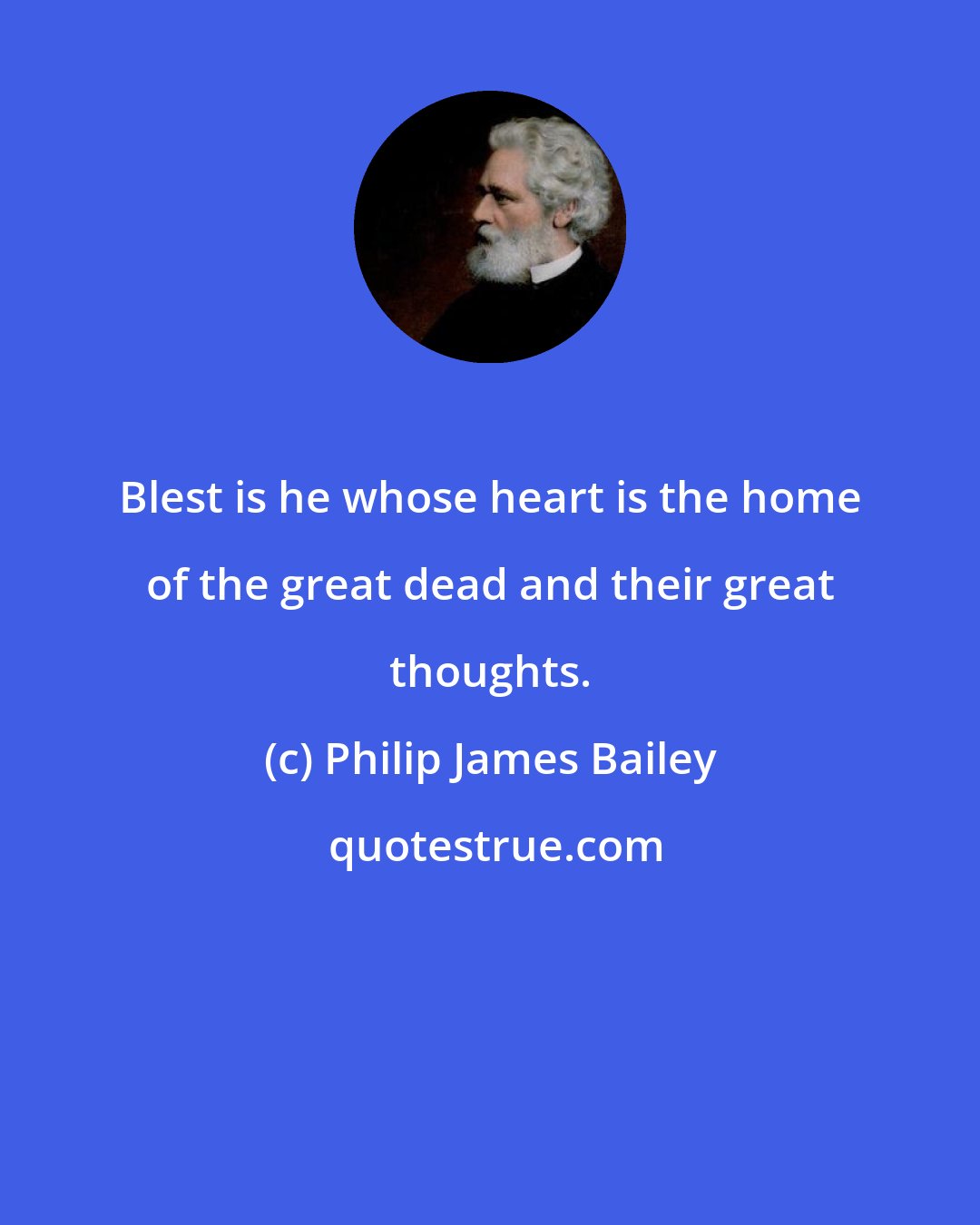 Philip James Bailey: Blest is he whose heart is the home of the great dead and their great thoughts.