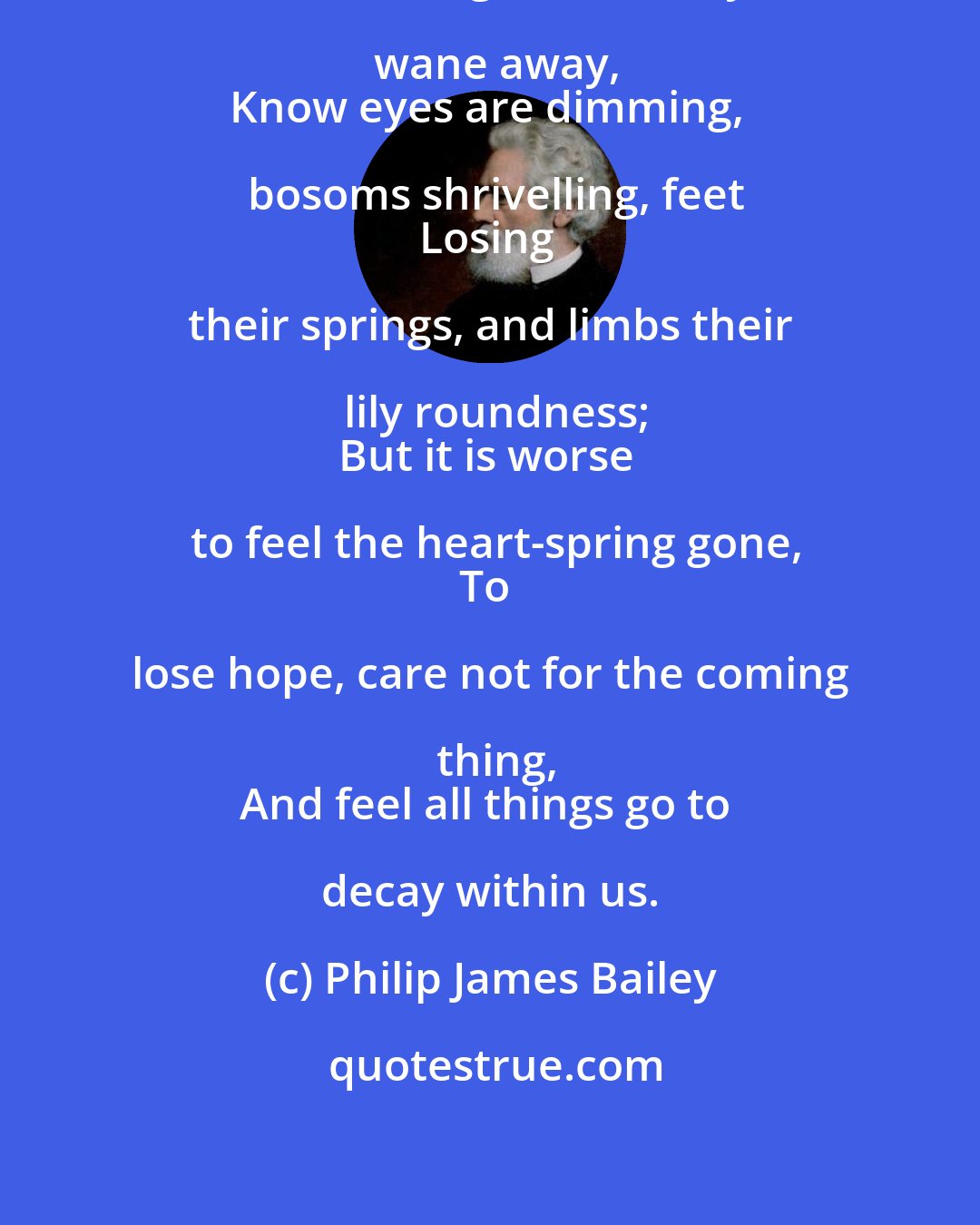 Philip James Bailey: It is sad
To see the light of beauty wane away,
Know eyes are dimming, bosoms shrivelling, feet
Losing their springs, and limbs their lily roundness;
But it is worse to feel the heart-spring gone,
To lose hope, care not for the coming thing,
And feel all things go to decay within us.