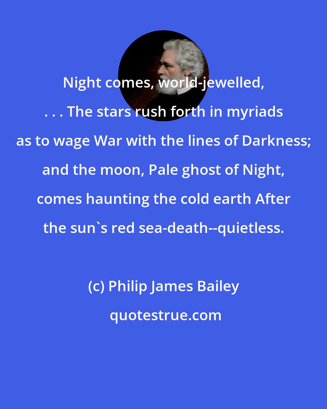 Philip James Bailey: Night comes, world-jewelled, . . . The stars rush forth in myriads as to wage War with the lines of Darkness; and the moon, Pale ghost of Night, comes haunting the cold earth After the sun's red sea-death--quietless.