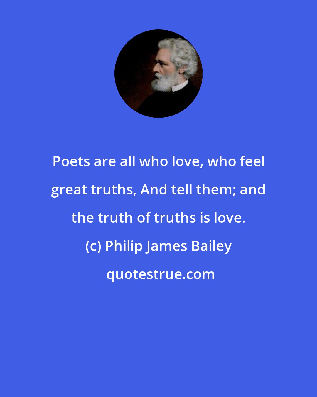 Philip James Bailey: Poets are all who love, who feel great truths, And tell them; and the truth of truths is love.