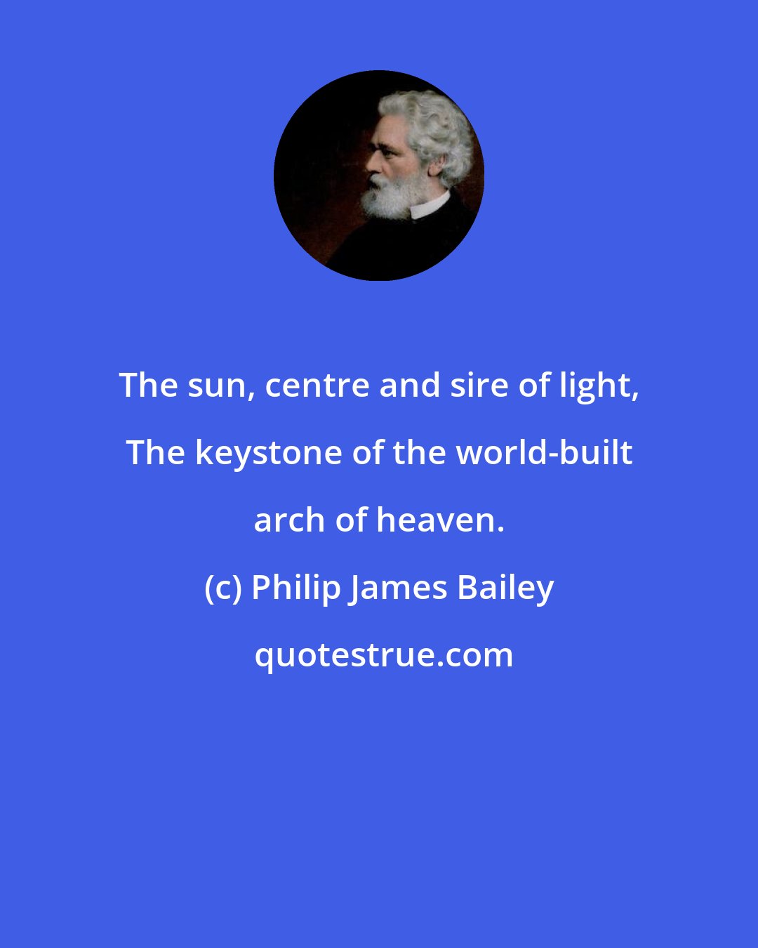 Philip James Bailey: The sun, centre and sire of light, The keystone of the world-built arch of heaven.