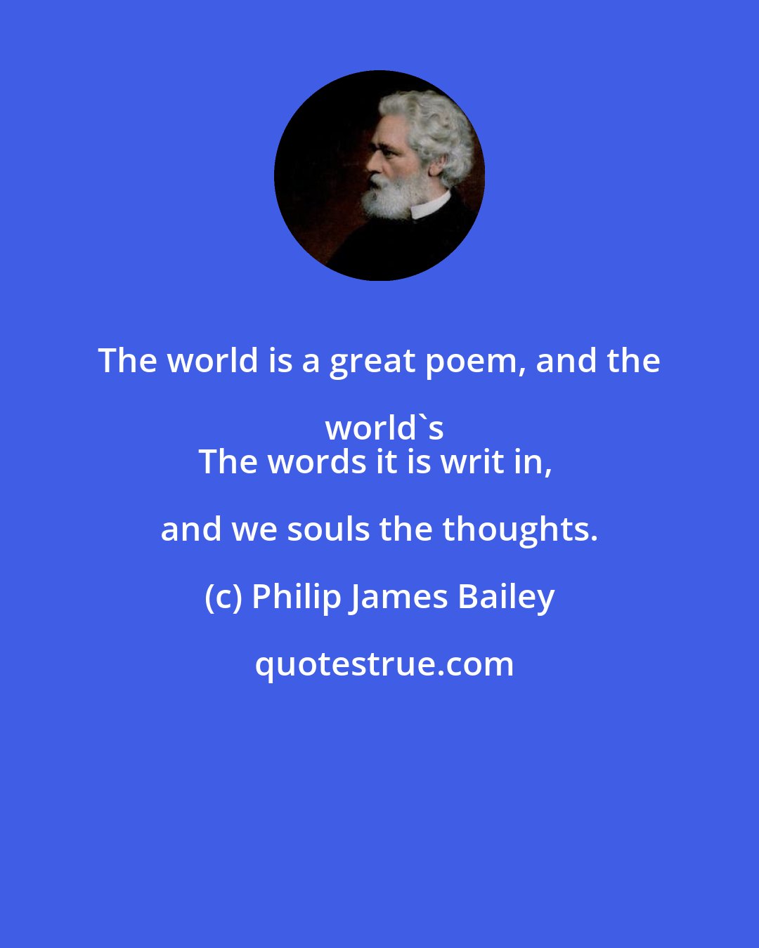 Philip James Bailey: The world is a great poem, and the world's
The words it is writ in, and we souls the thoughts.