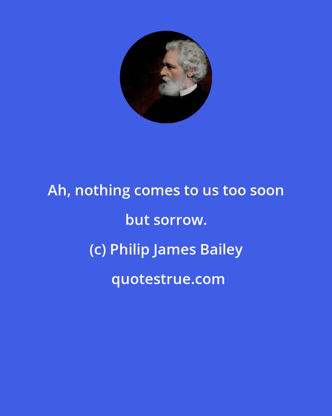 Philip James Bailey: Ah, nothing comes to us too soon but sorrow.