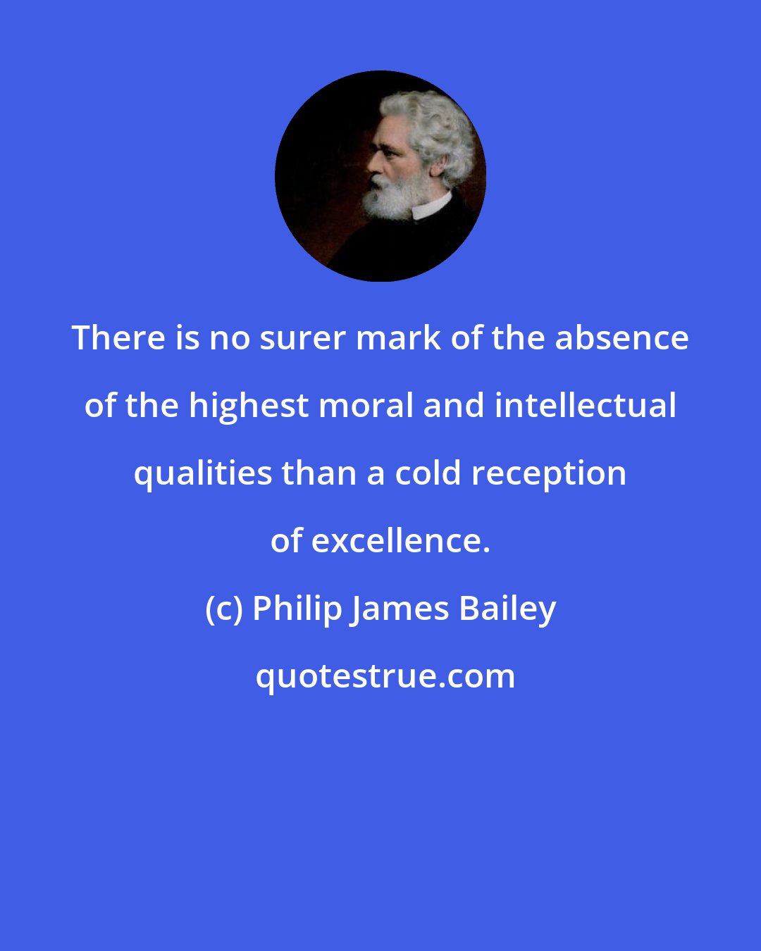 Philip James Bailey: There is no surer mark of the absence of the highest moral and intellectual qualities than a cold reception of excellence.