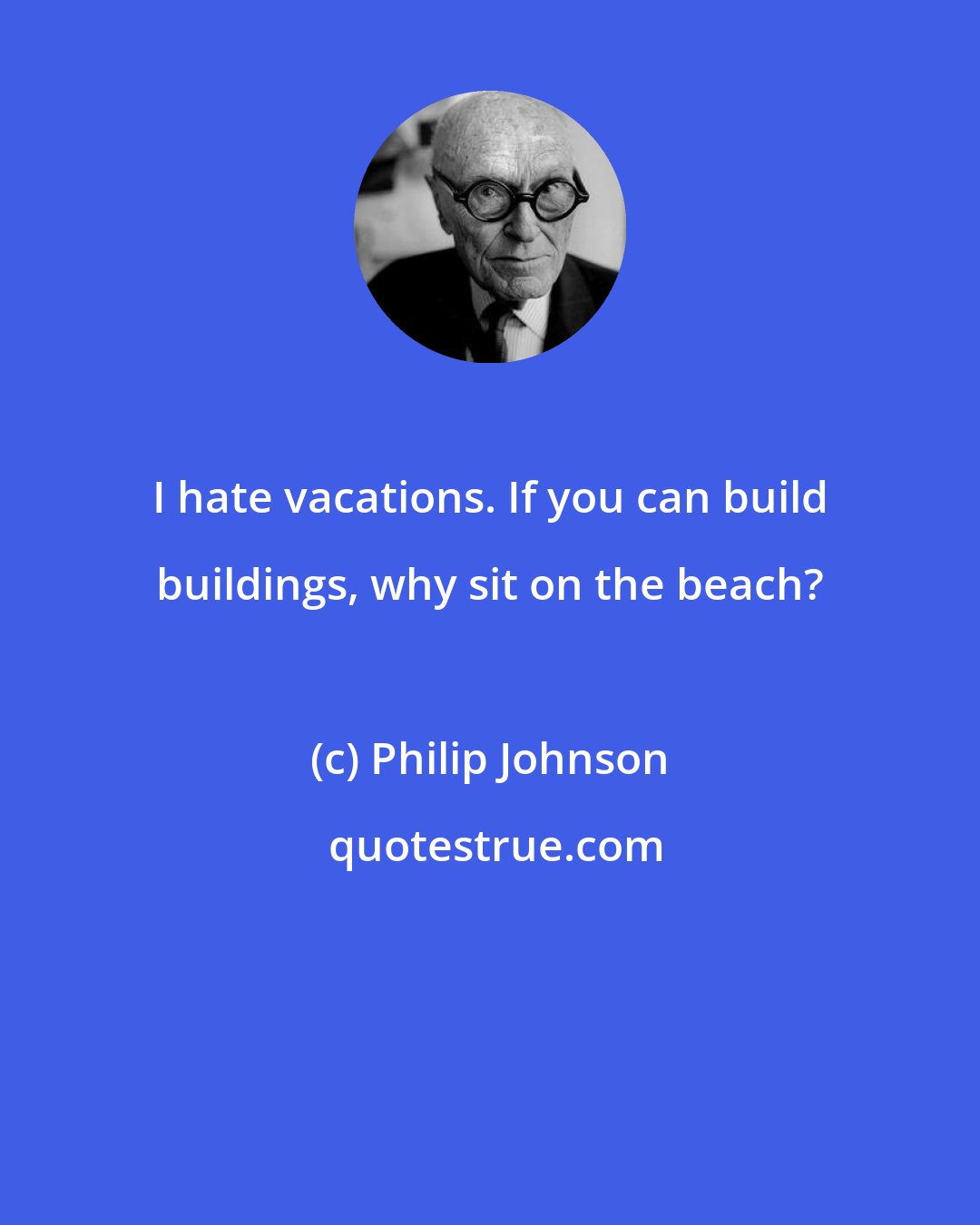 Philip Johnson: I hate vacations. If you can build buildings, why sit on the beach?