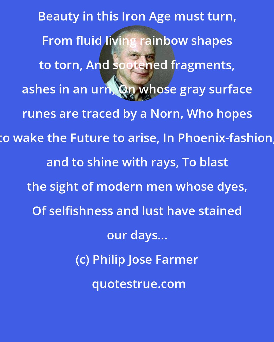 Philip Jose Farmer: Beauty in this Iron Age must turn, From fluid living rainbow shapes to torn, And sootened fragments, ashes in an urn, On whose gray surface runes are traced by a Norn, Who hopes to wake the Future to arise, In Phoenix-fashion, and to shine with rays, To blast the sight of modern men whose dyes, Of selfishness and lust have stained our days...