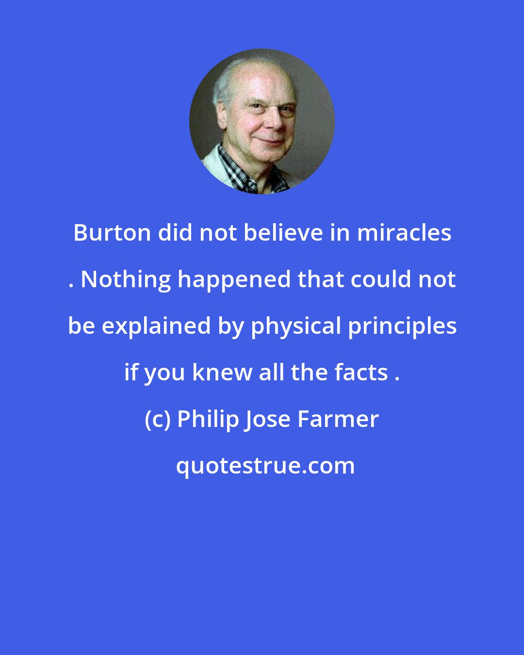 Philip Jose Farmer: Burton did not believe in miracles . Nothing happened that could not be explained by physical principles if you knew all the facts .