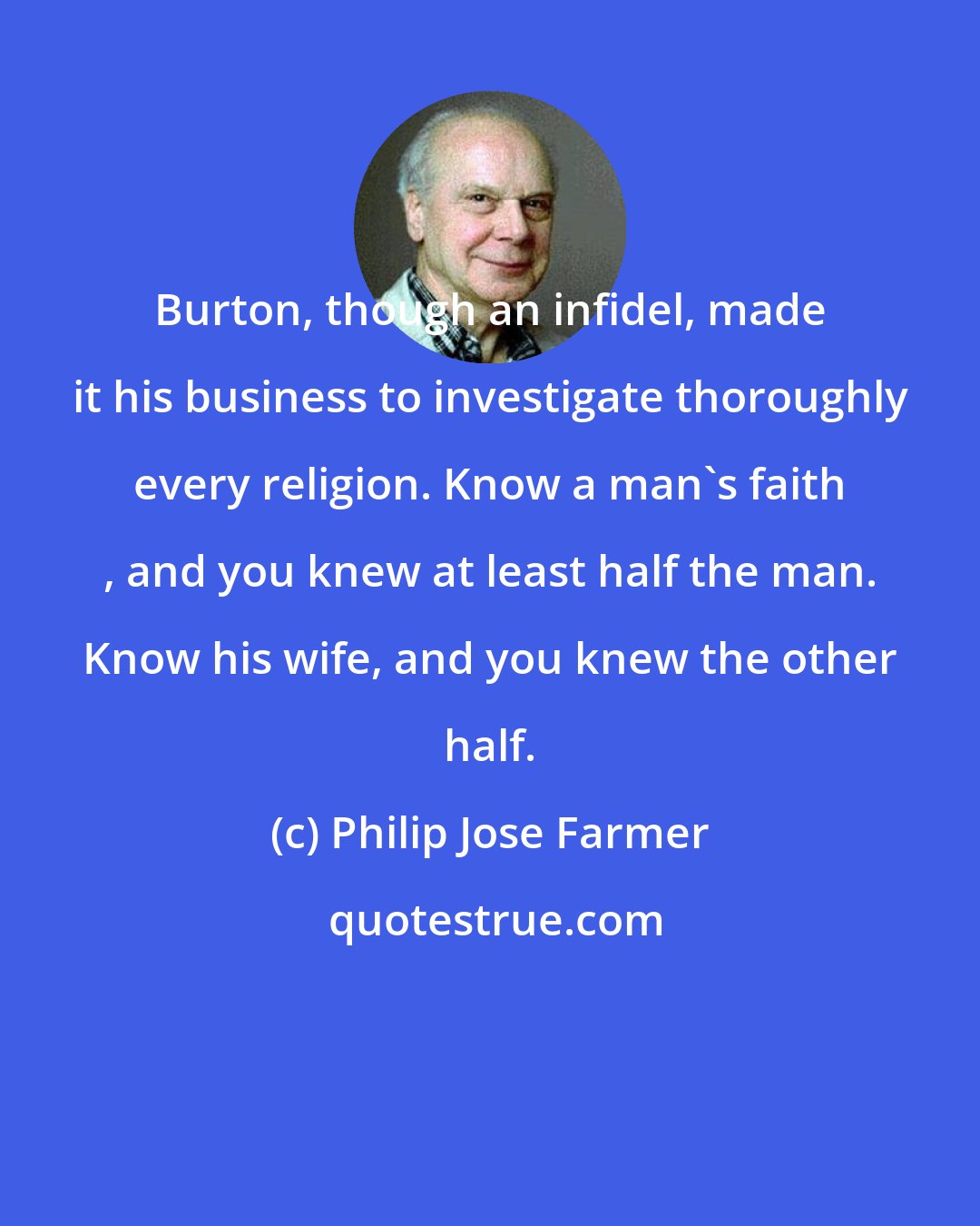 Philip Jose Farmer: Burton, though an infidel, made it his business to investigate thoroughly every religion. Know a man's faith , and you knew at least half the man. Know his wife, and you knew the other half.