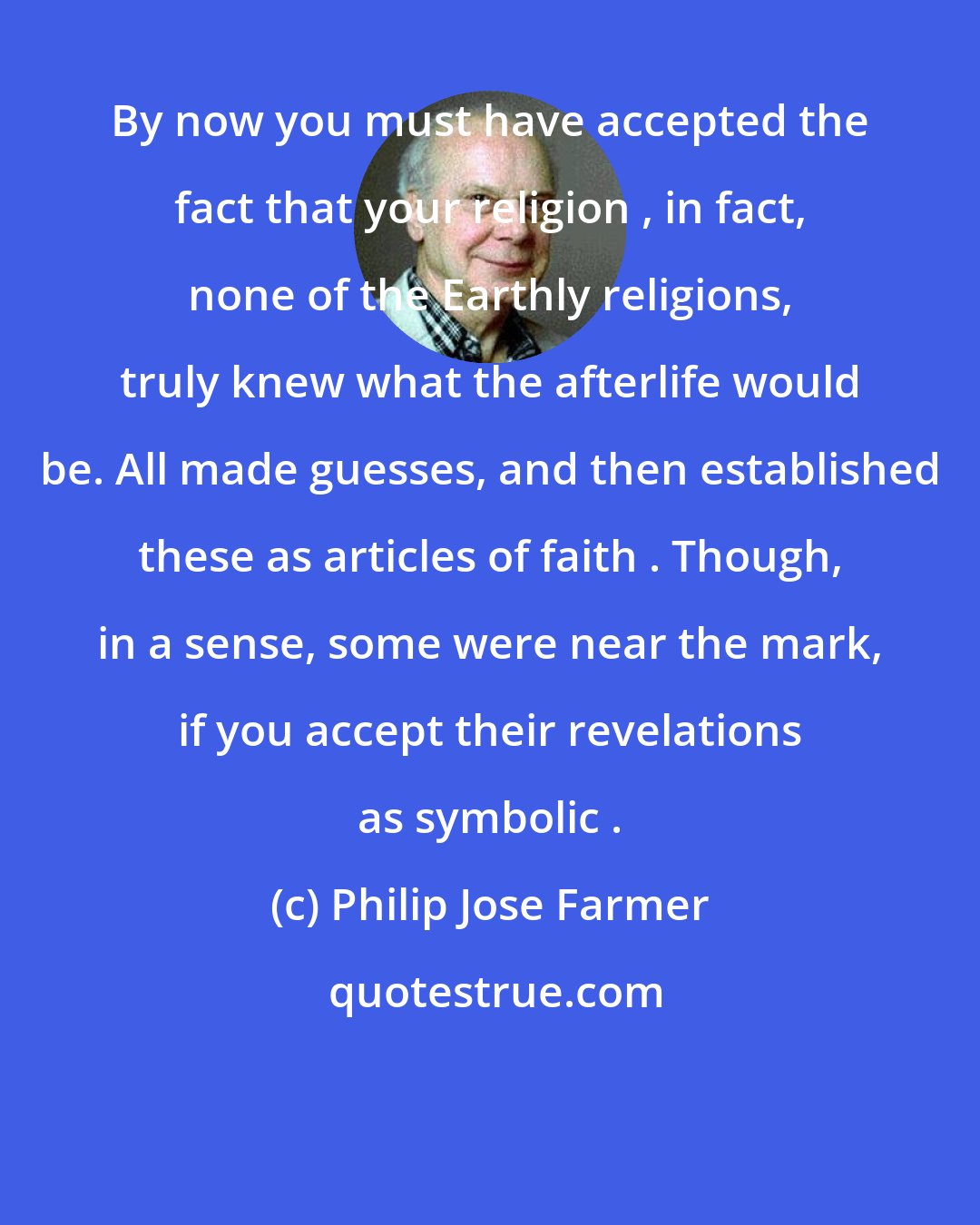 Philip Jose Farmer: By now you must have accepted the fact that your religion , in fact, none of the Earthly religions, truly knew what the afterlife would be. All made guesses, and then established these as articles of faith . Though, in a sense, some were near the mark, if you accept their revelations as symbolic .