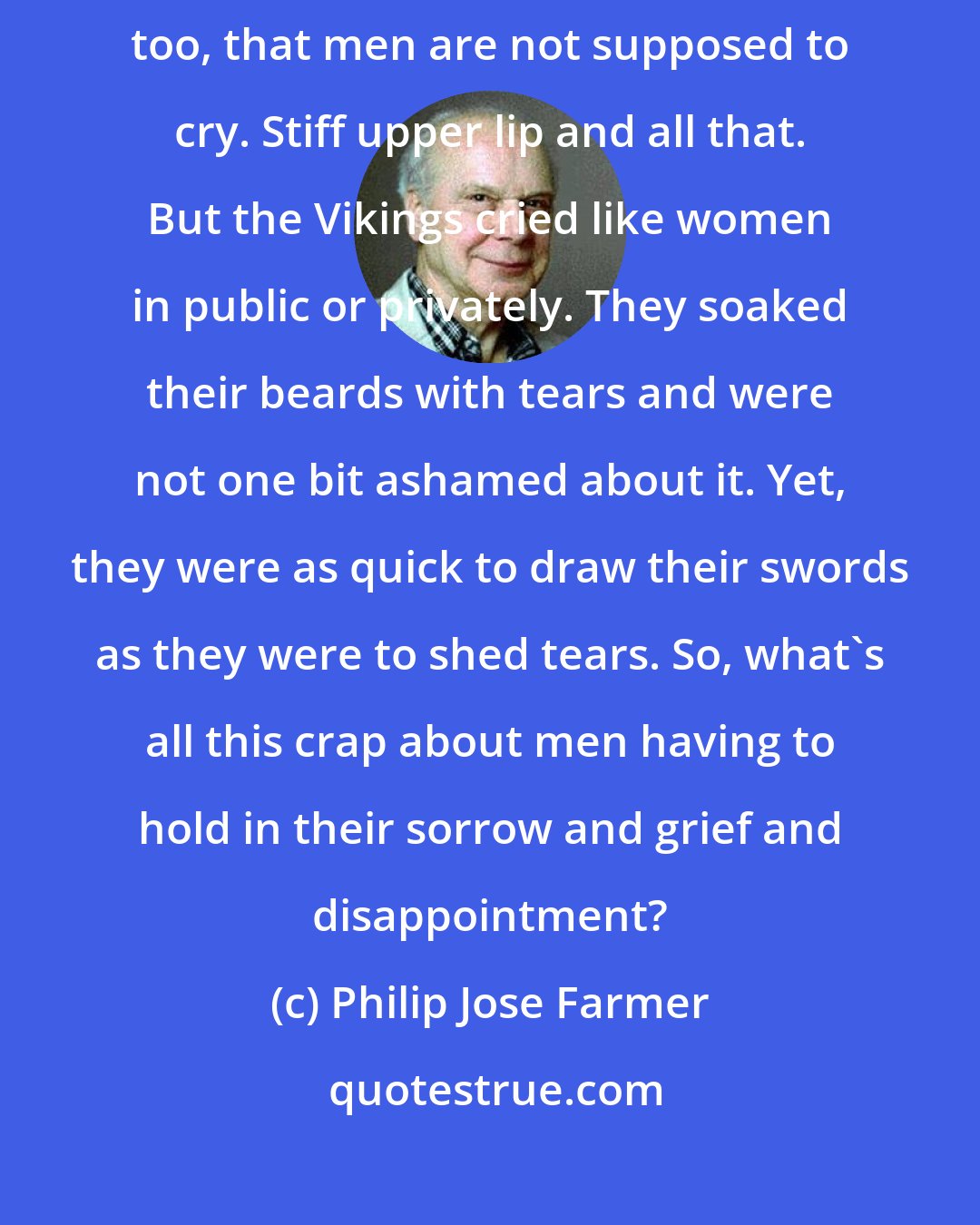 Philip Jose Farmer: It's a peculiarity of the Norwegian culture and of the English and American, too, that men are not supposed to cry. Stiff upper lip and all that. But the Vikings cried like women in public or privately. They soaked their beards with tears and were not one bit ashamed about it. Yet, they were as quick to draw their swords as they were to shed tears. So, what's all this crap about men having to hold in their sorrow and grief and disappointment?