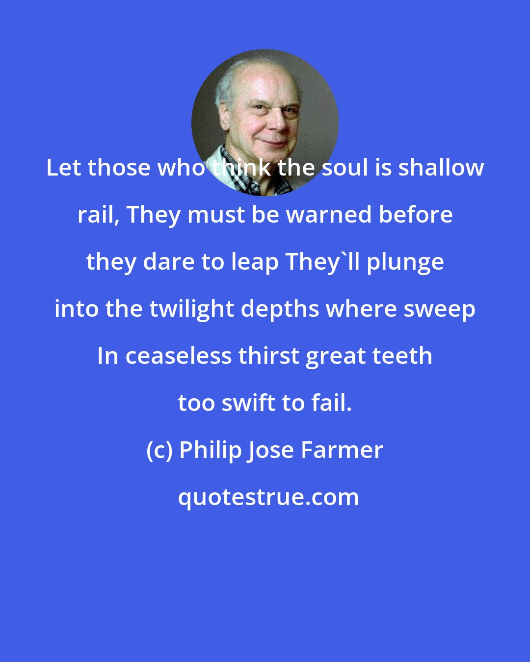 Philip Jose Farmer: Let those who think the soul is shallow rail, They must be warned before they dare to leap They'll plunge into the twilight depths where sweep In ceaseless thirst great teeth too swift to fail.