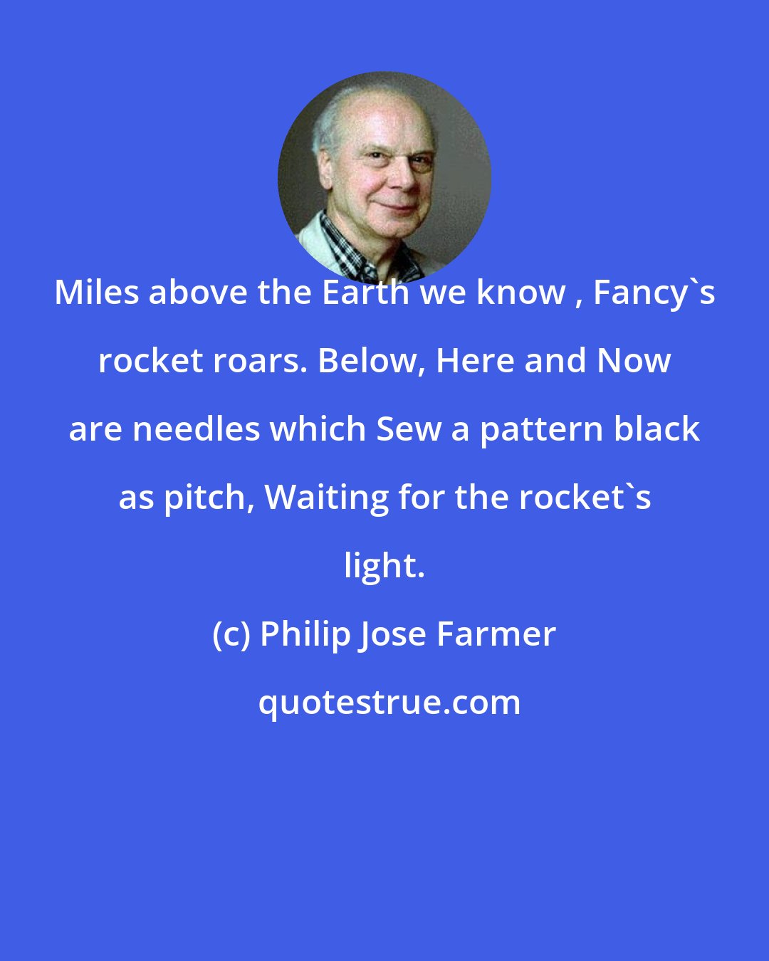 Philip Jose Farmer: Miles above the Earth we know , Fancy's rocket roars. Below, Here and Now are needles which Sew a pattern black as pitch, Waiting for the rocket's light.