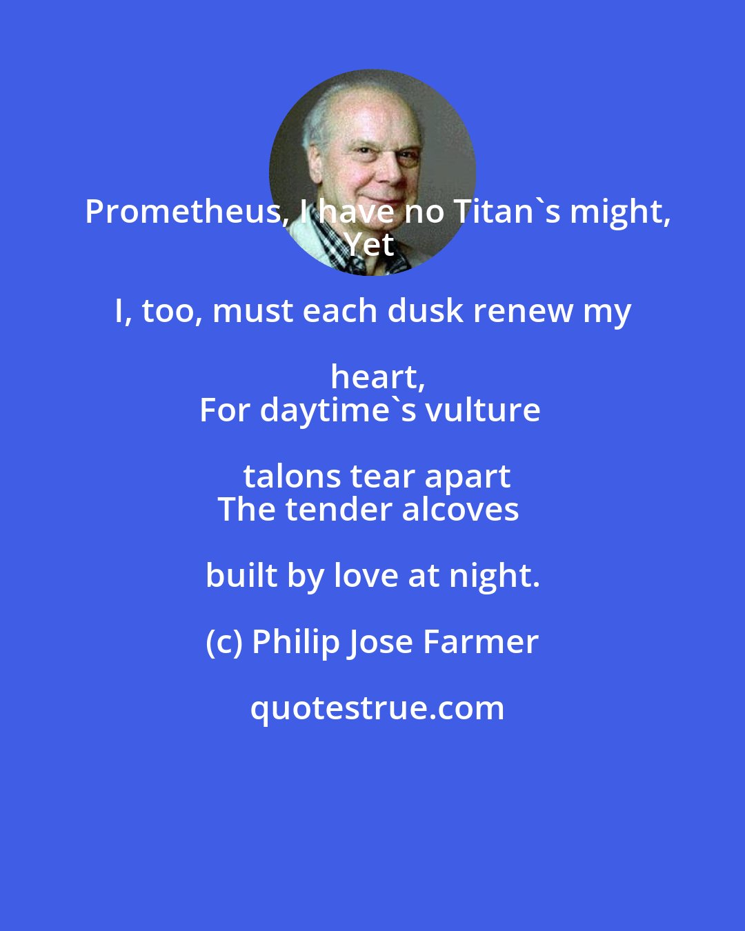 Philip Jose Farmer: Prometheus, I have no Titan's might,
Yet I, too, must each dusk renew my heart,
For daytime's vulture talons tear apart
The tender alcoves built by love at night.