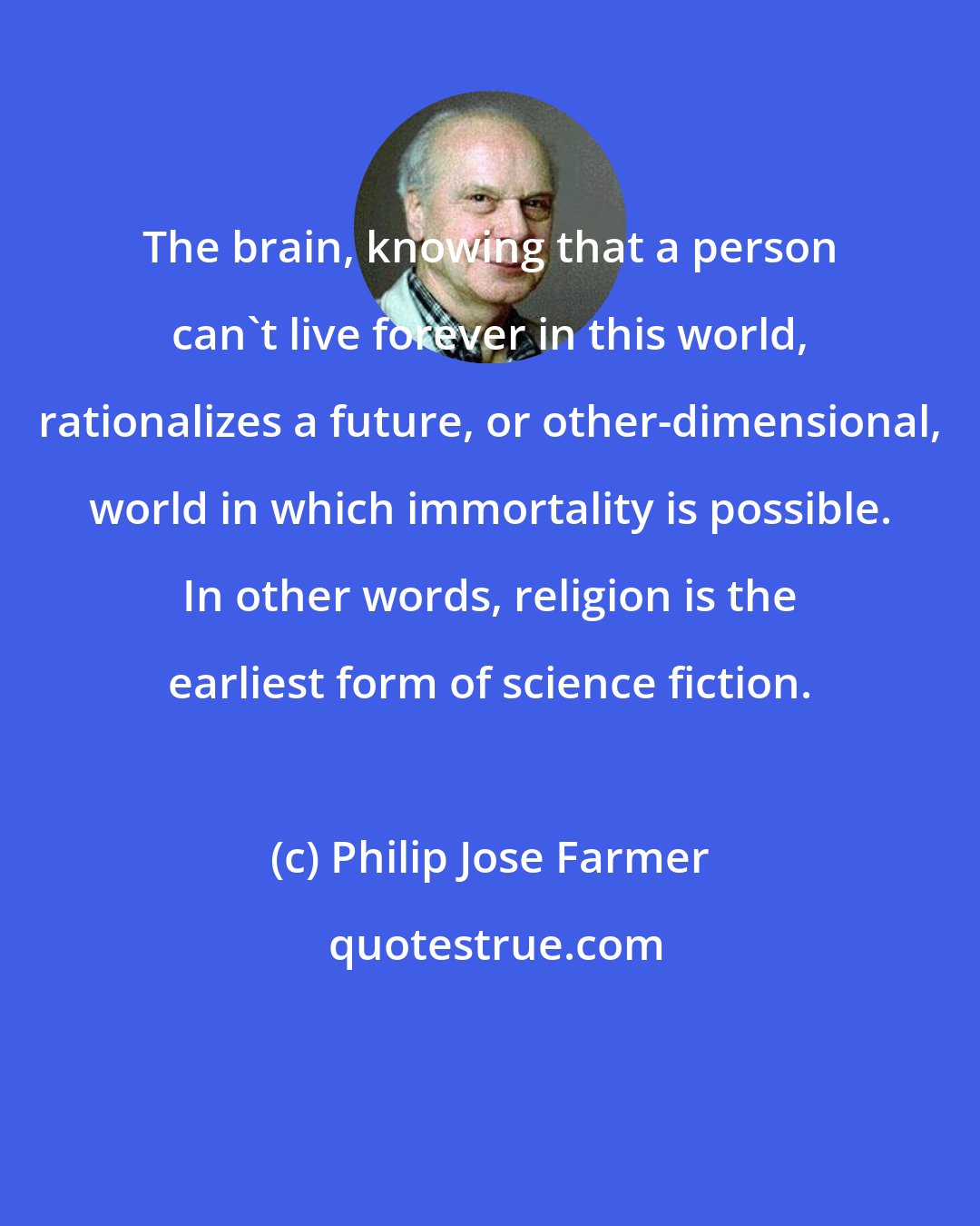 Philip Jose Farmer: The brain, knowing that a person can't live forever in this world, rationalizes a future, or other-dimensional, world in which immortality is possible. In other words, religion is the earliest form of science fiction.