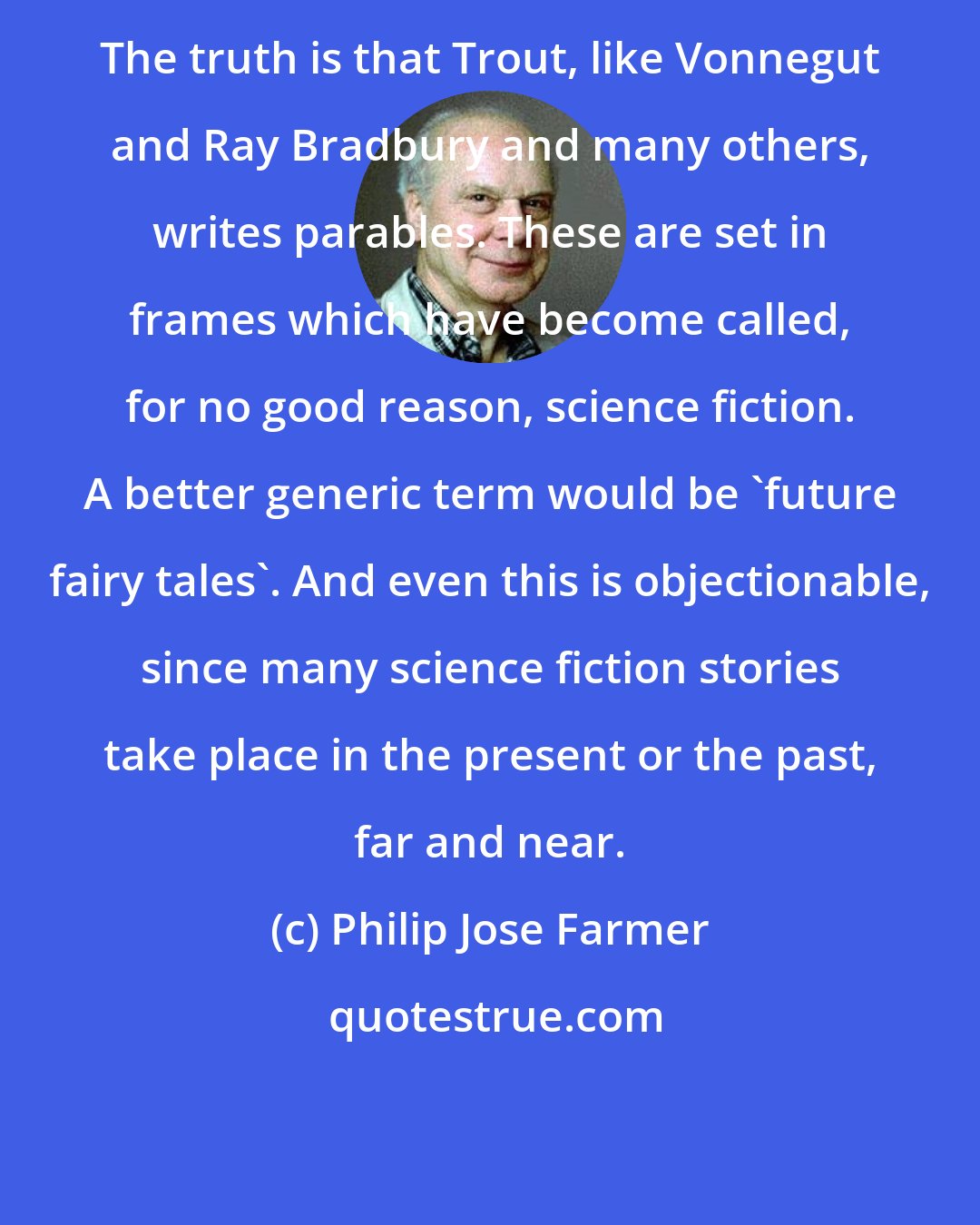 Philip Jose Farmer: The truth is that Trout, like Vonnegut and Ray Bradbury and many others, writes parables. These are set in frames which have become called, for no good reason, science fiction. A better generic term would be 'future fairy tales'. And even this is objectionable, since many science fiction stories take place in the present or the past, far and near.