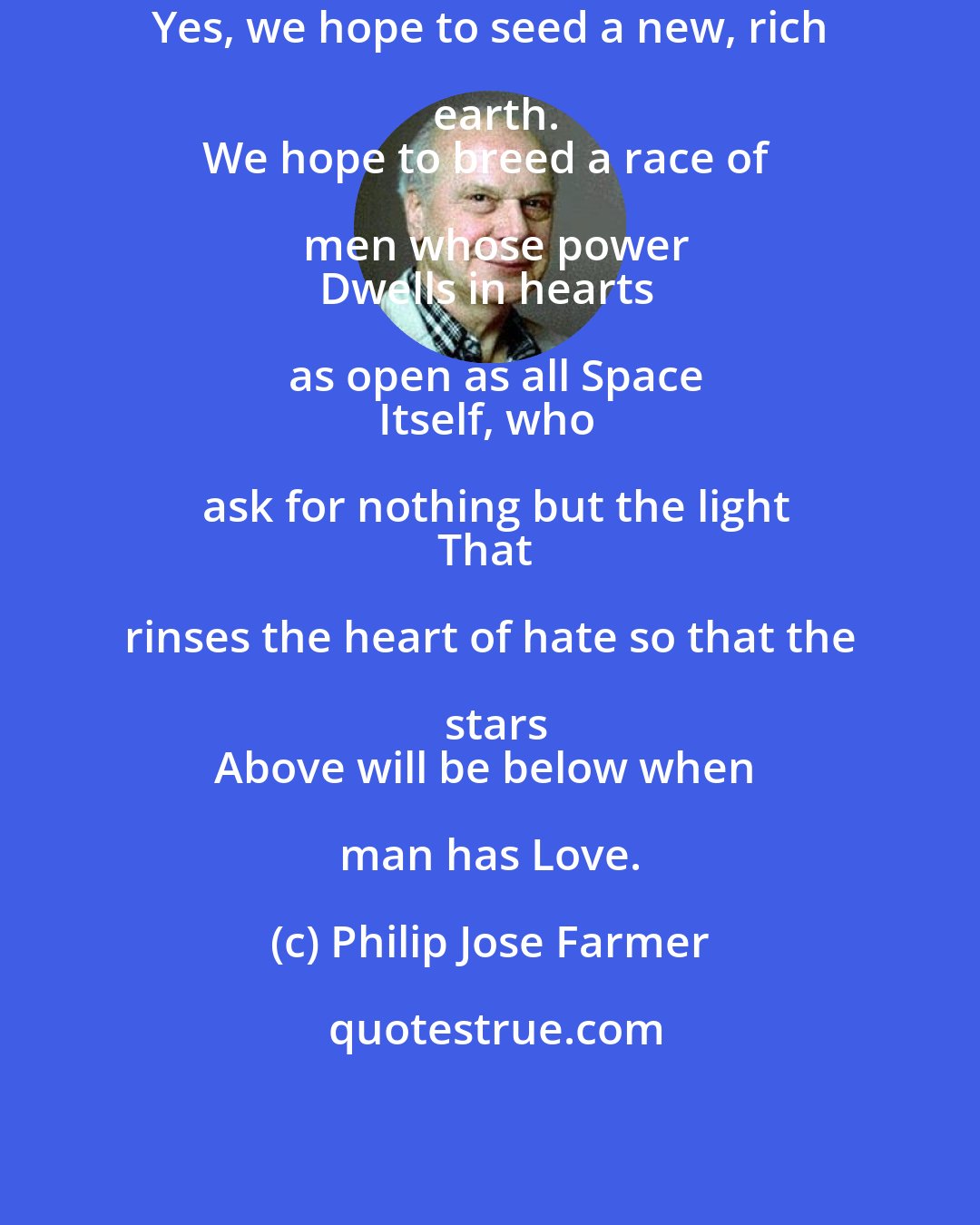 Philip Jose Farmer: Yes, we hope to seed a new, rich earth.
We hope to breed a race of men whose power
Dwells in hearts as open as all Space
Itself, who ask for nothing but the light
That rinses the heart of hate so that the stars
Above will be below when man has Love.