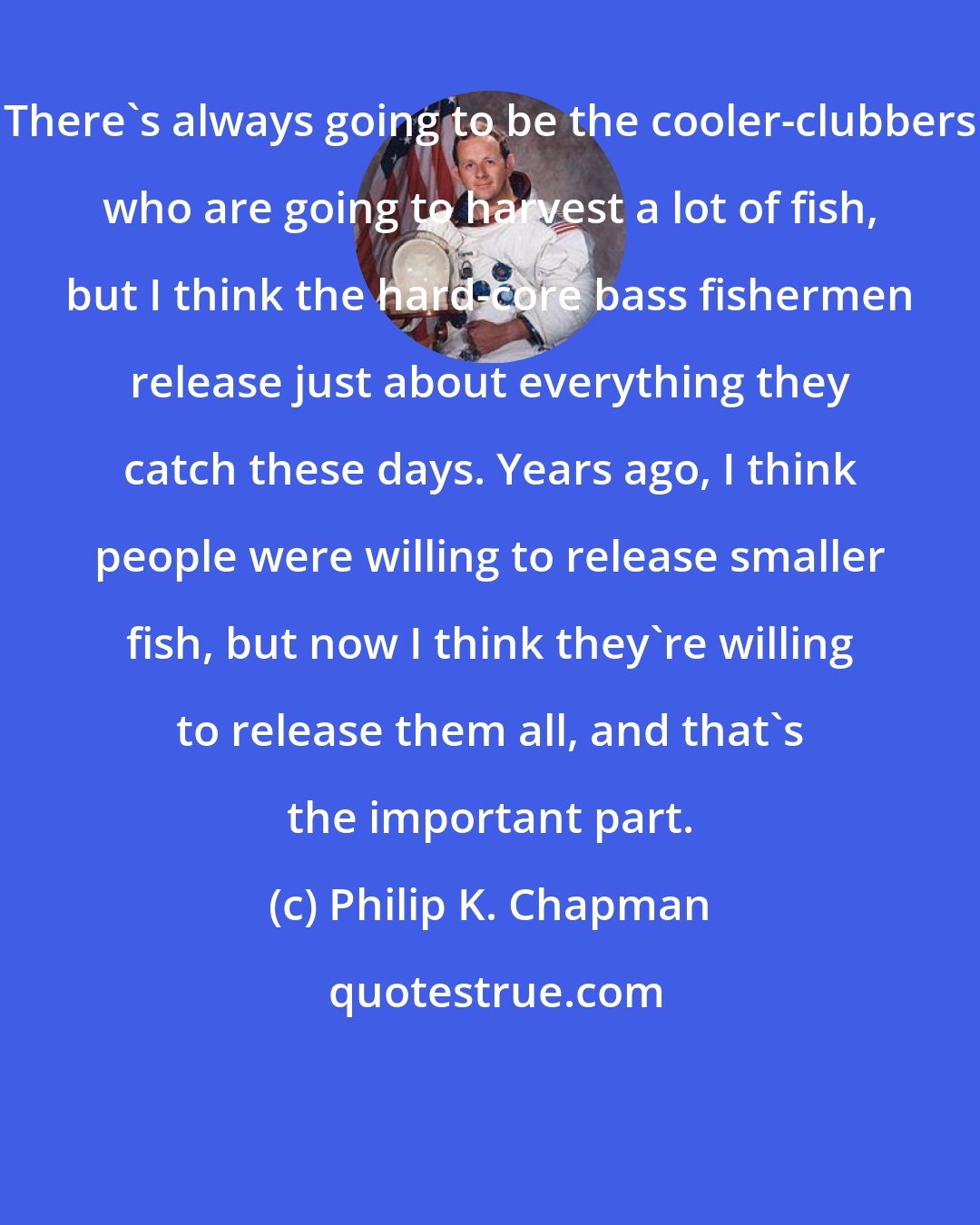 Philip K. Chapman: There's always going to be the cooler-clubbers who are going to harvest a lot of fish, but I think the hard-core bass fishermen release just about everything they catch these days. Years ago, I think people were willing to release smaller fish, but now I think they're willing to release them all, and that's the important part.