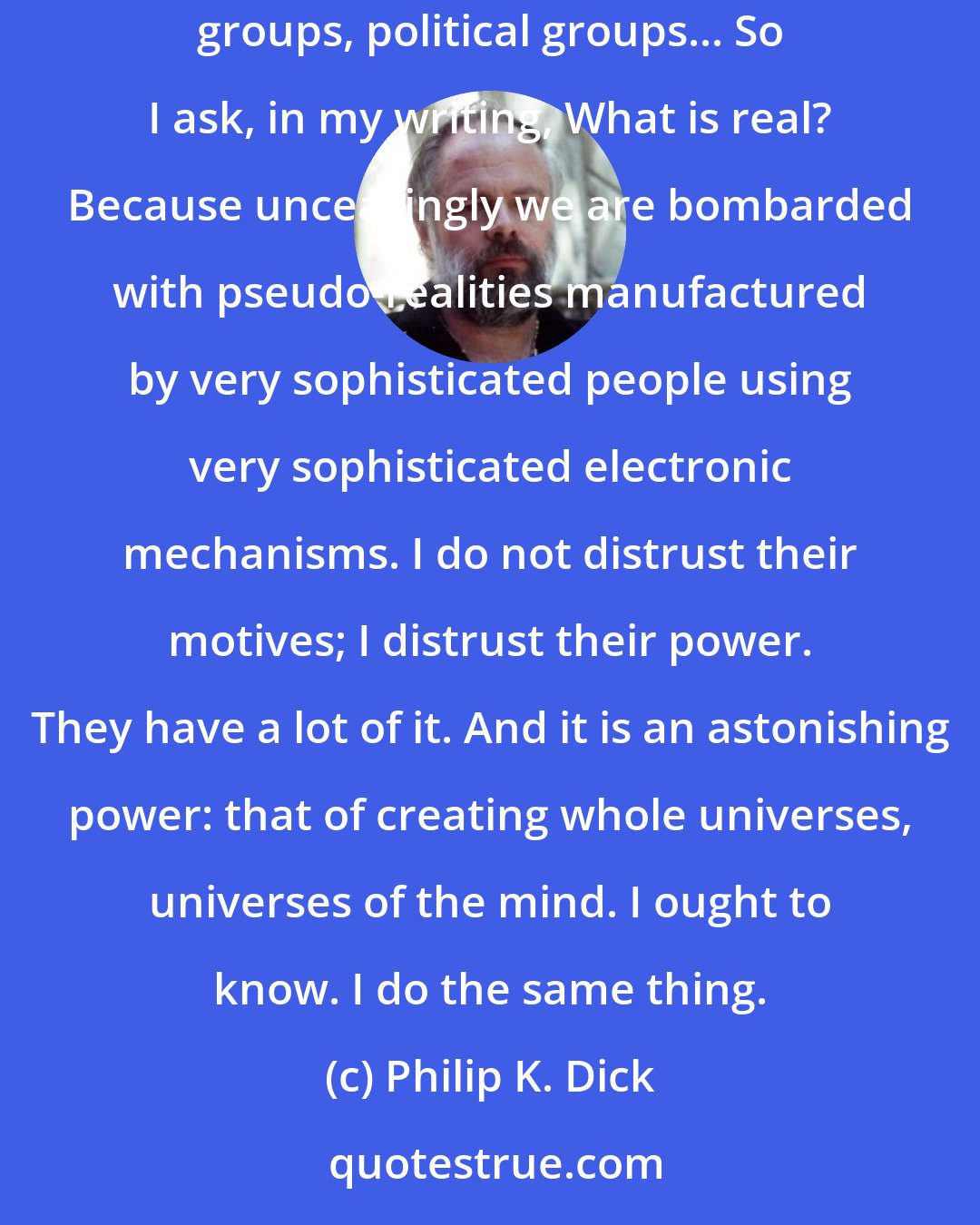 Philip K. Dick: Because today we live in a society in which spurious realities are manufactured by the media, by governments, by big corporations, by religious groups, political groups... So I ask, in my writing, What is real? Because unceasingly we are bombarded with pseudo-realities manufactured by very sophisticated people using very sophisticated electronic mechanisms. I do not distrust their motives; I distrust their power. They have a lot of it. And it is an astonishing power: that of creating whole universes, universes of the mind. I ought to know. I do the same thing.