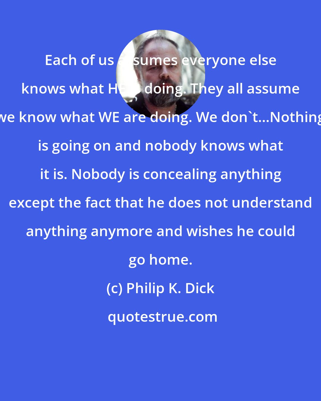 Philip K. Dick: Each of us assumes everyone else knows what HE is doing. They all assume we know what WE are doing. We don't...Nothing is going on and nobody knows what it is. Nobody is concealing anything except the fact that he does not understand anything anymore and wishes he could go home.