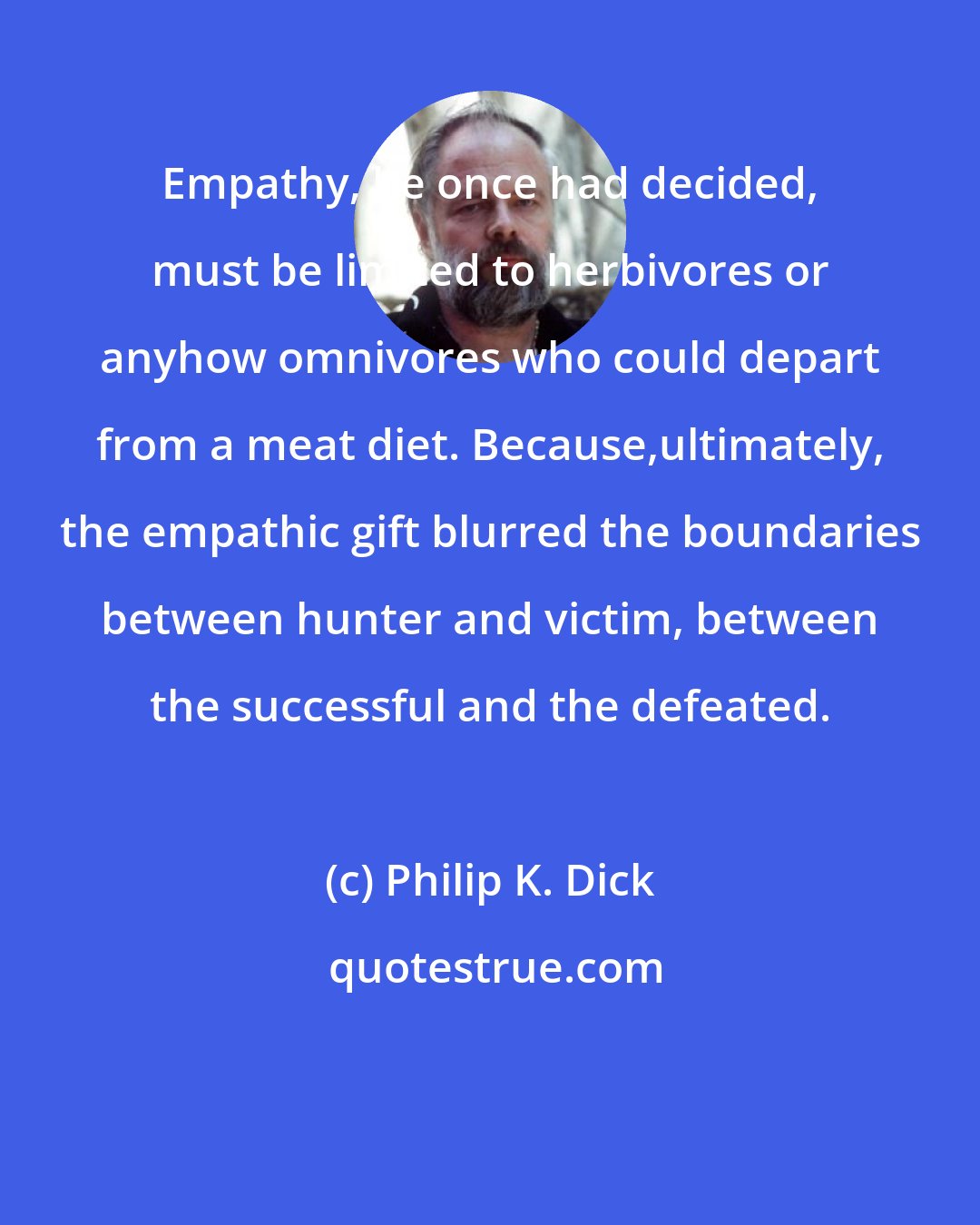 Philip K. Dick: Empathy, he once had decided, must be limited to herbivores or anyhow omnivores who could depart from a meat diet. Because,ultimately, the empathic gift blurred the boundaries between hunter and victim, between the successful and the defeated.