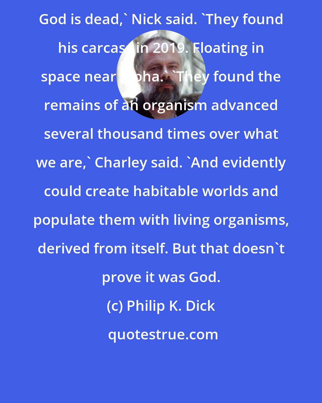 Philip K. Dick: God is dead,' Nick said. 'They found his carcass in 2019. Floating in space near Alpha.' 'They found the remains of an organism advanced several thousand times over what we are,' Charley said. 'And evidently could create habitable worlds and populate them with living organisms, derived from itself. But that doesn't prove it was God.