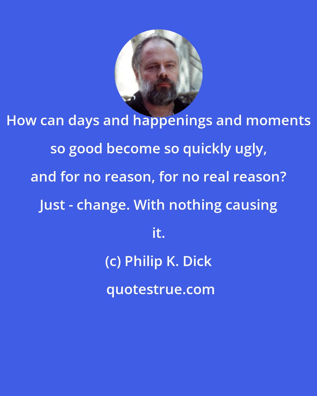 Philip K. Dick: How can days and happenings and moments so good become so quickly ugly, and for no reason, for no real reason? Just - change. With nothing causing it.