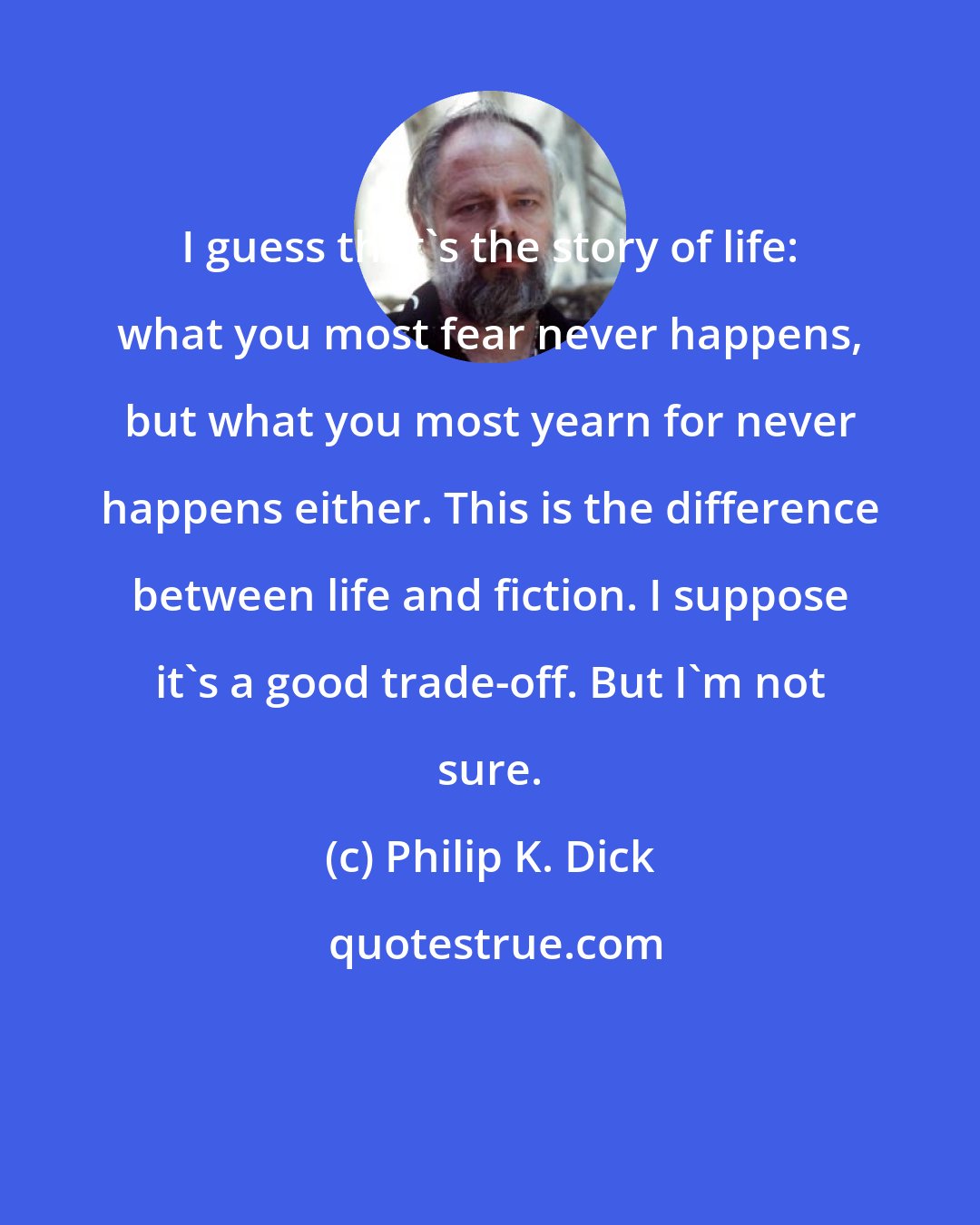 Philip K. Dick: I guess that's the story of life: what you most fear never happens, but what you most yearn for never happens either. This is the difference between life and fiction. I suppose it's a good trade-off. But I'm not sure.