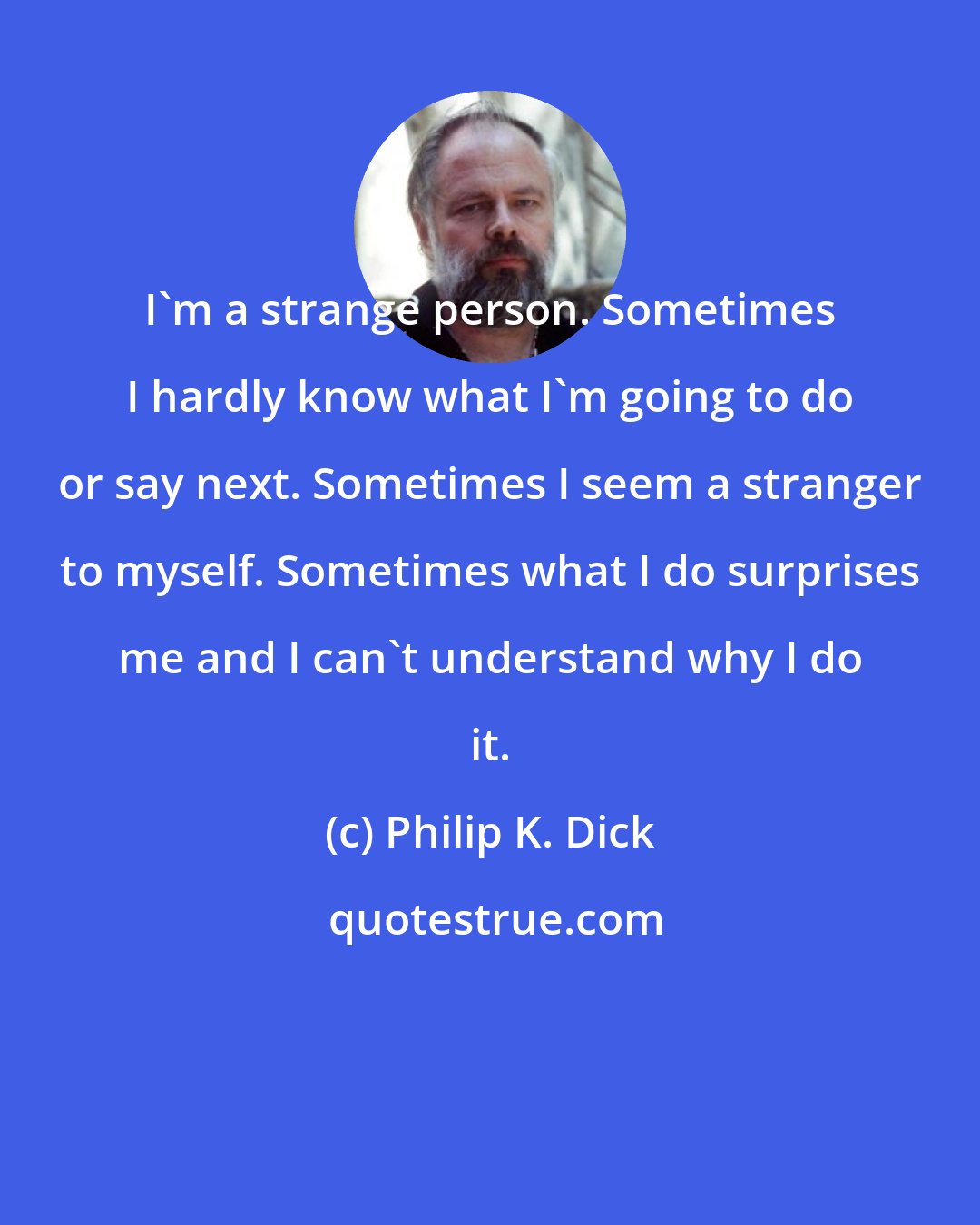 Philip K. Dick: I'm a strange person. Sometimes I hardly know what I'm going to do or say next. Sometimes I seem a stranger to myself. Sometimes what I do surprises me and I can't understand why I do it.