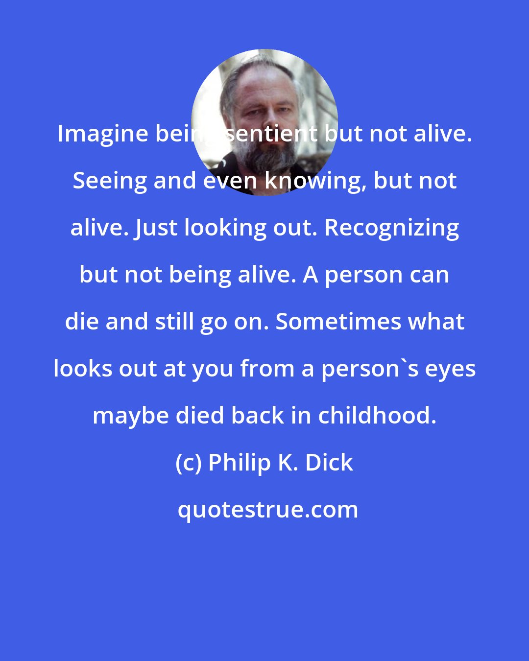 Philip K. Dick: Imagine being sentient but not alive. Seeing and even knowing, but not alive. Just looking out. Recognizing but not being alive. A person can die and still go on. Sometimes what looks out at you from a person's eyes maybe died back in childhood.