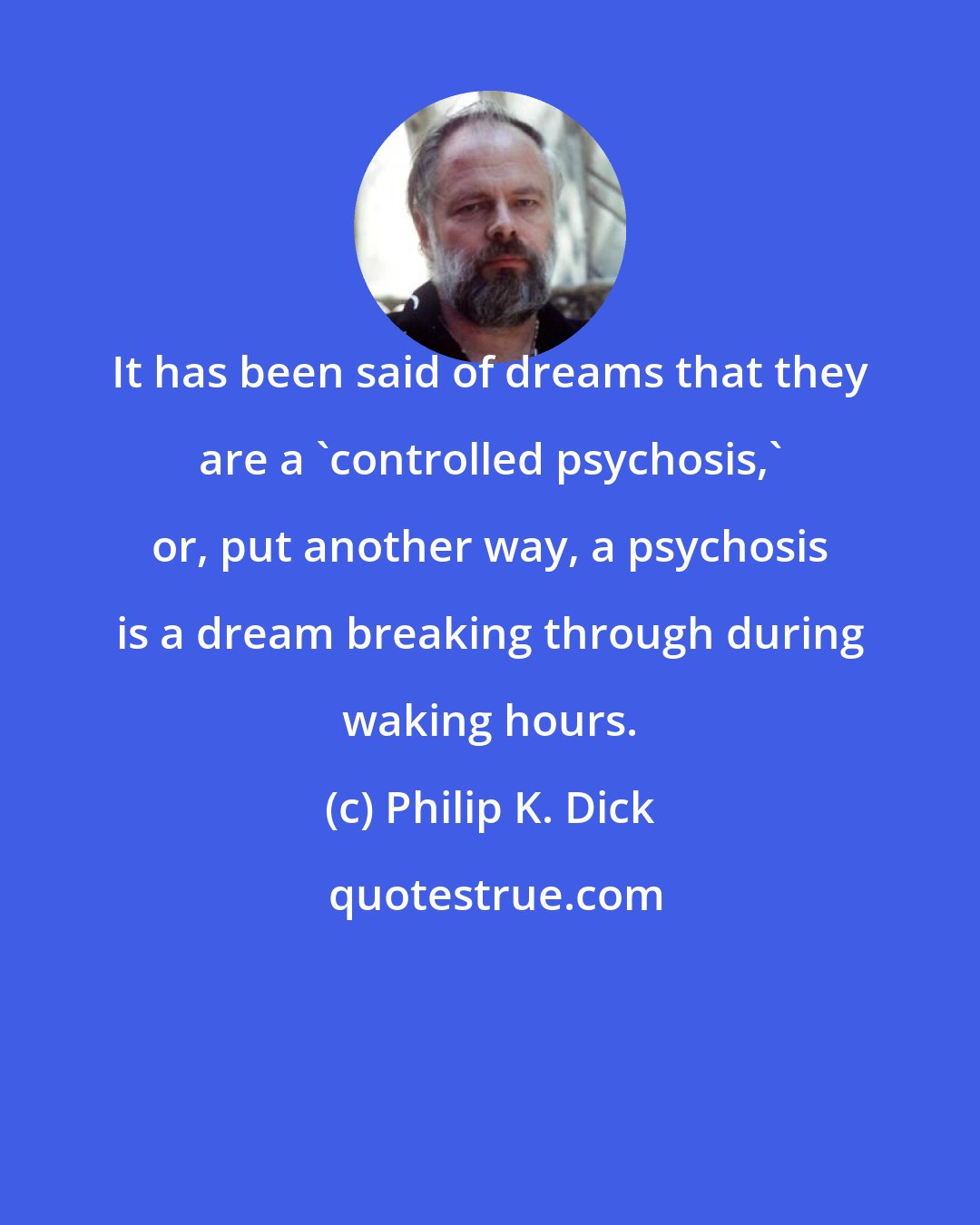 Philip K. Dick: It has been said of dreams that they are a 'controlled psychosis,' or, put another way, a psychosis is a dream breaking through during waking hours.