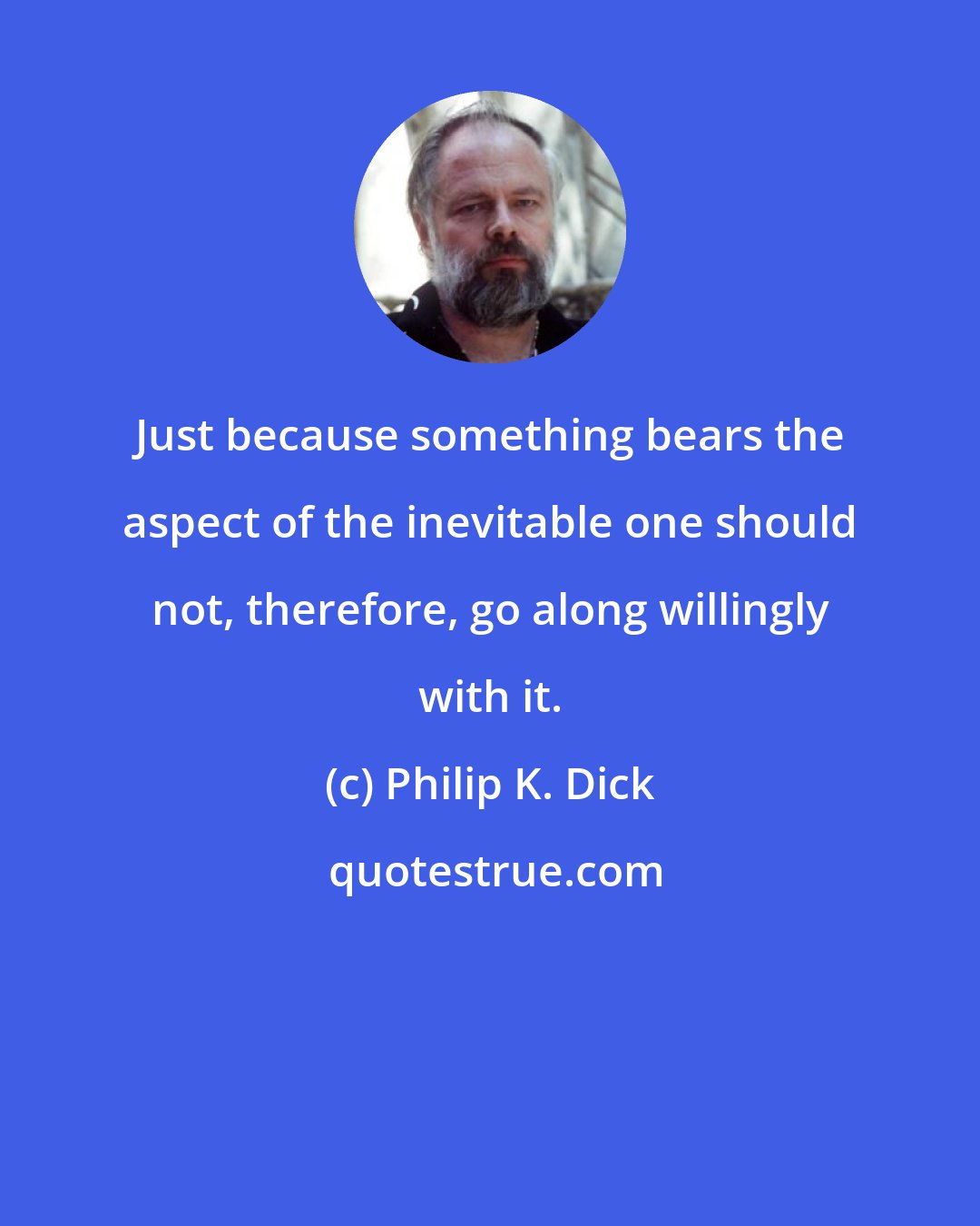 Philip K. Dick: Just because something bears the aspect of the inevitable one should not, therefore, go along willingly with it.