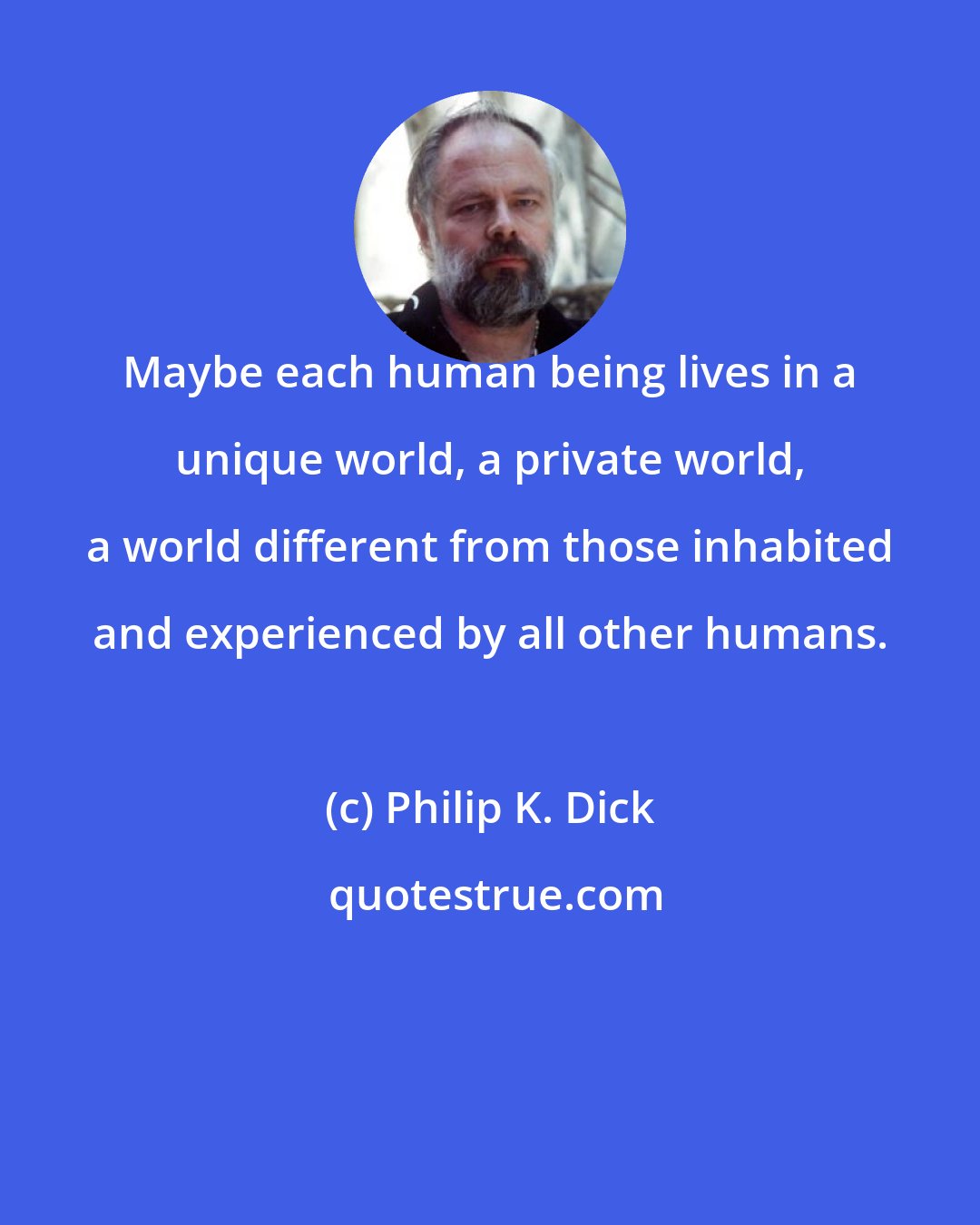 Philip K. Dick: Maybe each human being lives in a unique world, a private world, a world different from those inhabited and experienced by all other humans.