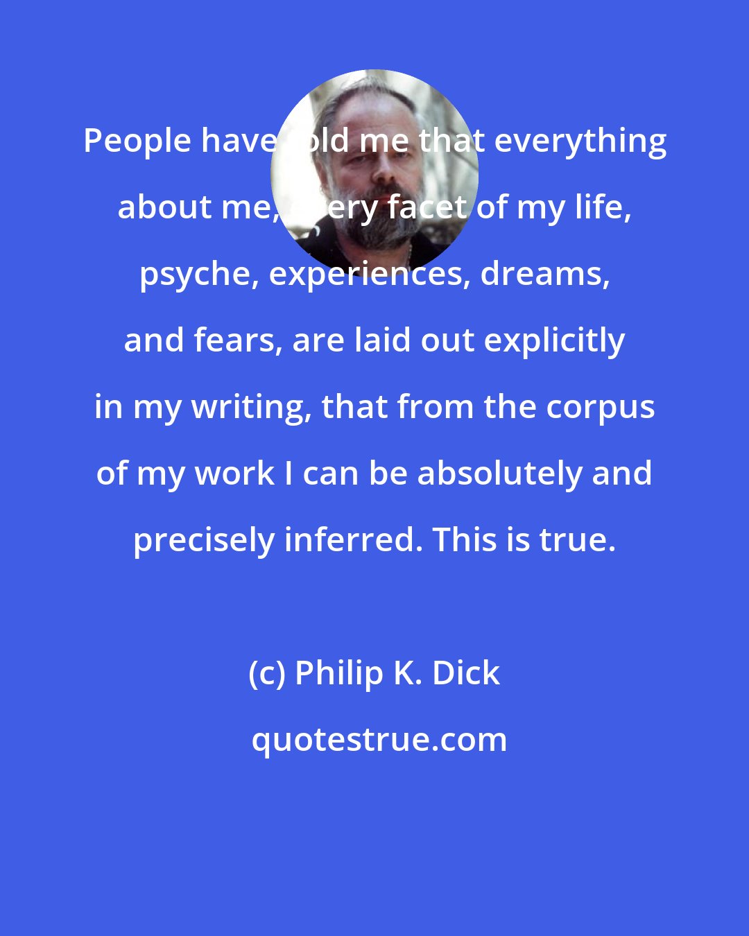 Philip K. Dick: People have told me that everything about me, every facet of my life, psyche, experiences, dreams, and fears, are laid out explicitly in my writing, that from the corpus of my work I can be absolutely and precisely inferred. This is true.