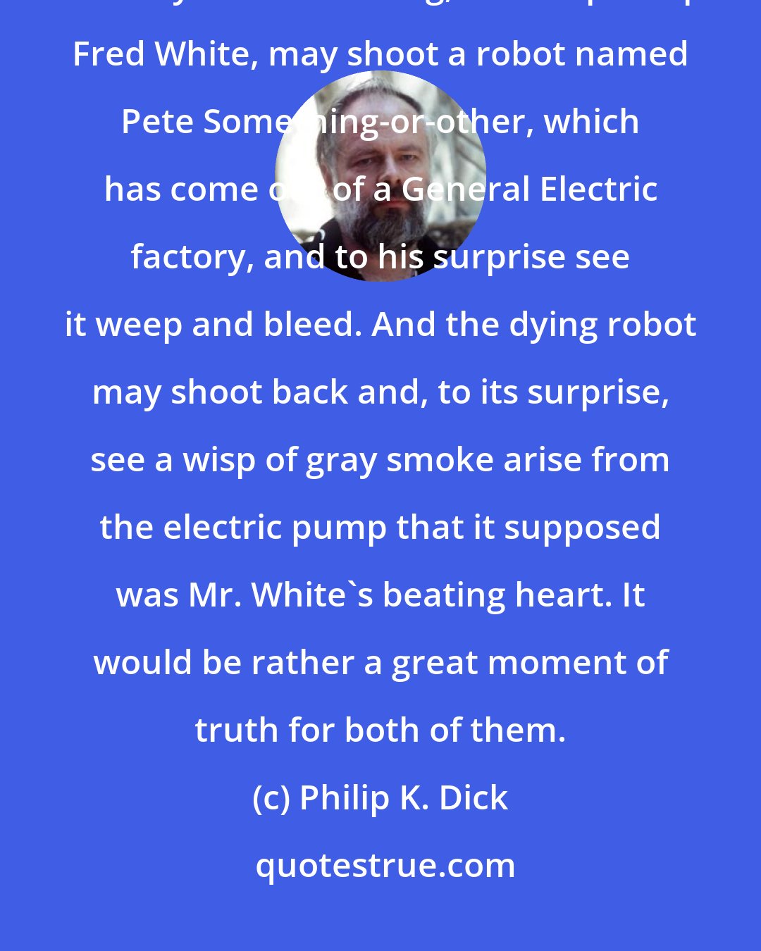 Philip K. Dick: So we and our elaborately evolving computers may meet each other halfway. Someday a human being, named perhaps Fred White, may shoot a robot named Pete Something-or-other, which has come out of a General Electric factory, and to his surprise see it weep and bleed. And the dying robot may shoot back and, to its surprise, see a wisp of gray smoke arise from the electric pump that it supposed was Mr. White's beating heart. It would be rather a great moment of truth for both of them.