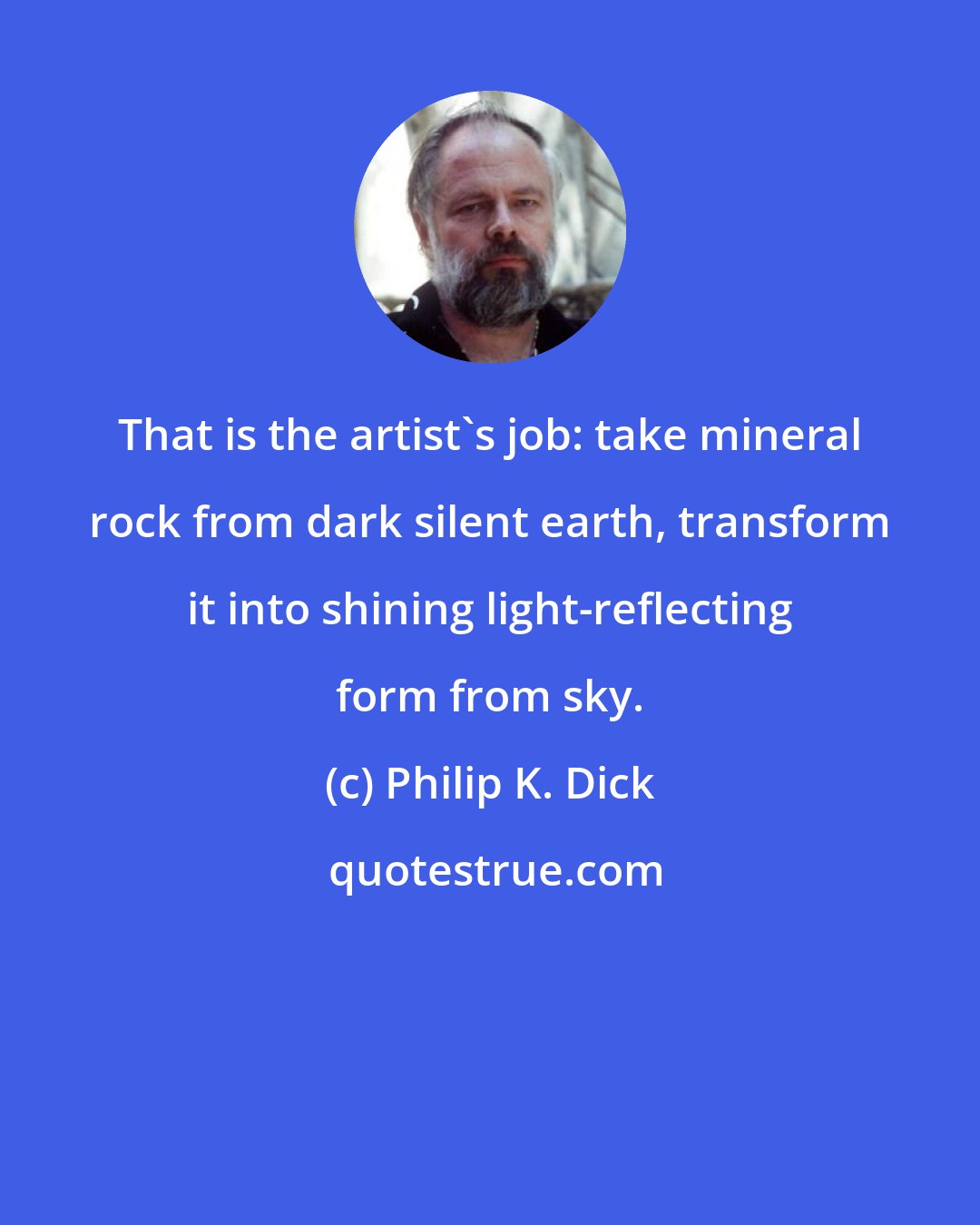 Philip K. Dick: That is the artist's job: take mineral rock from dark silent earth, transform it into shining light-reflecting form from sky.