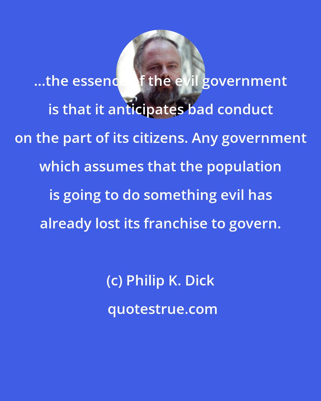 Philip K. Dick: ...the essence of the evil government is that it anticipates bad conduct on the part of its citizens. Any government which assumes that the population is going to do something evil has already lost its franchise to govern.