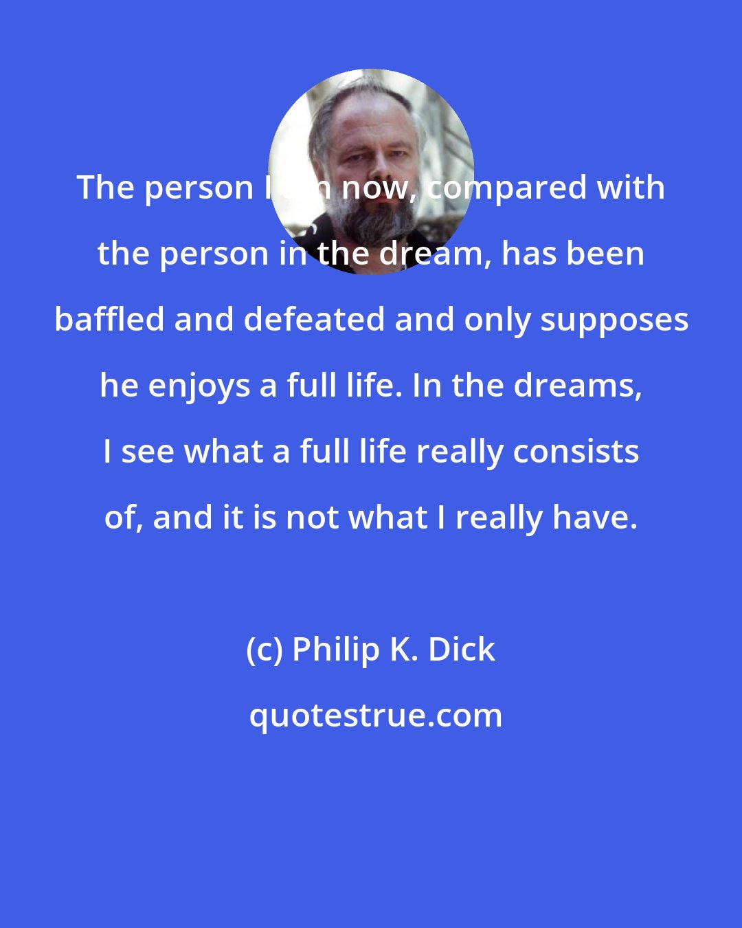 Philip K. Dick: The person I am now, compared with the person in the dream, has been baffled and defeated and only supposes he enjoys a full life. In the dreams, I see what a full life really consists of, and it is not what I really have.