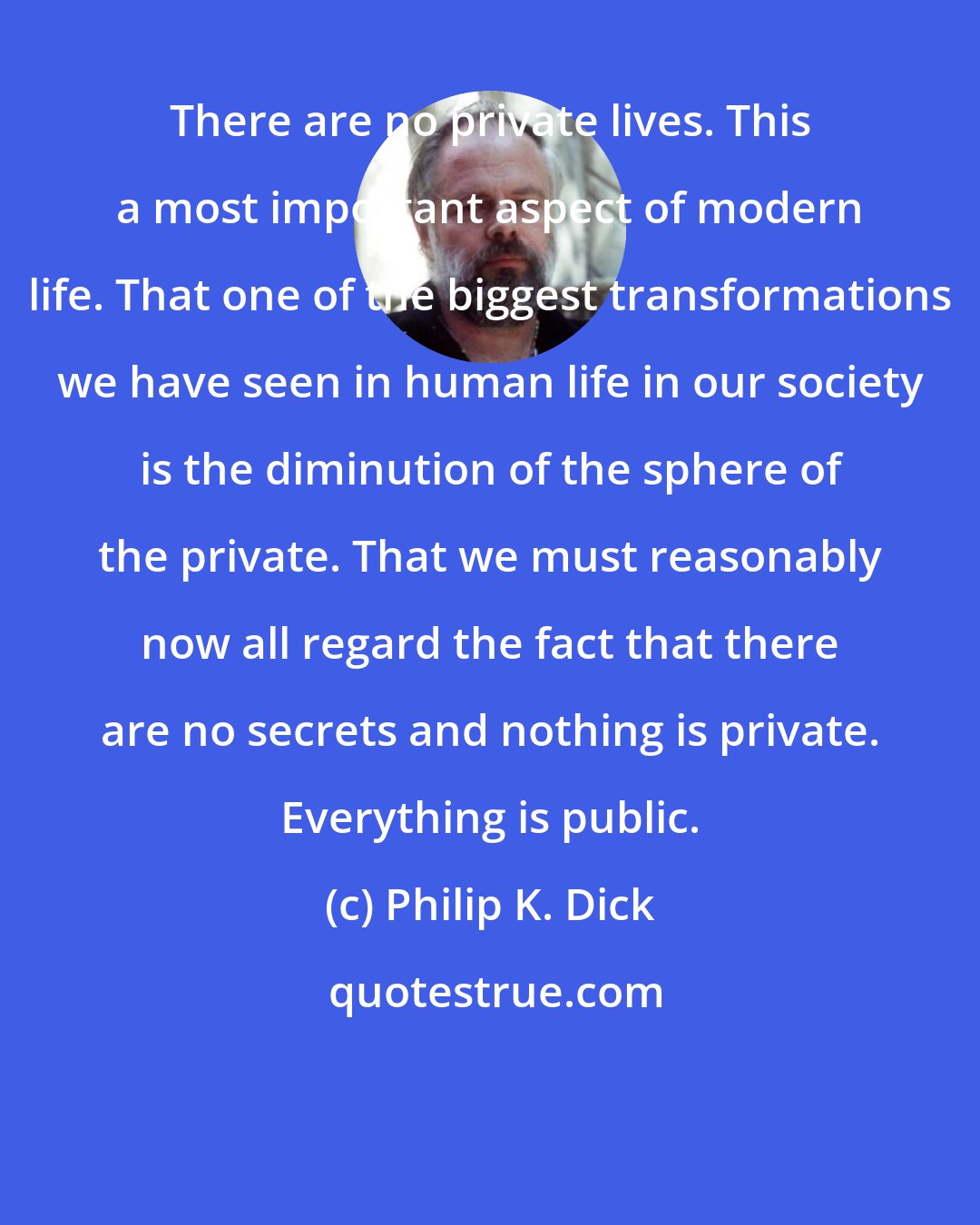 Philip K. Dick: There are no private lives. This a most important aspect of modern life. That one of the biggest transformations we have seen in human life in our society is the diminution of the sphere of the private. That we must reasonably now all regard the fact that there are no secrets and nothing is private. Everything is public.