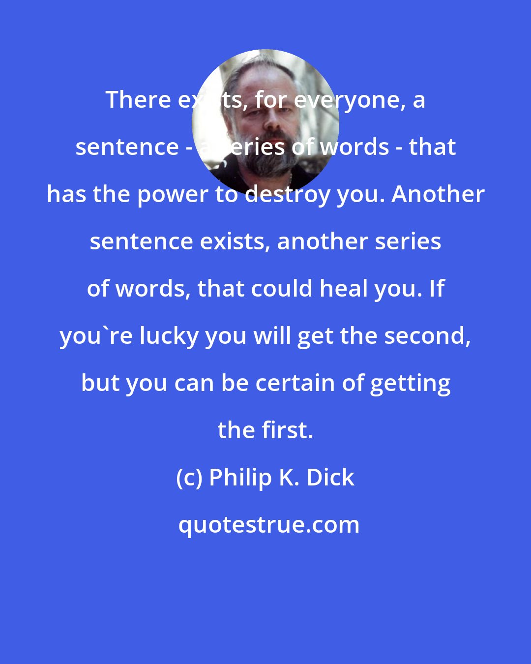 Philip K. Dick: There exists, for everyone, a sentence - a series of words - that has the power to destroy you. Another sentence exists, another series of words, that could heal you. If you're lucky you will get the second, but you can be certain of getting the first.