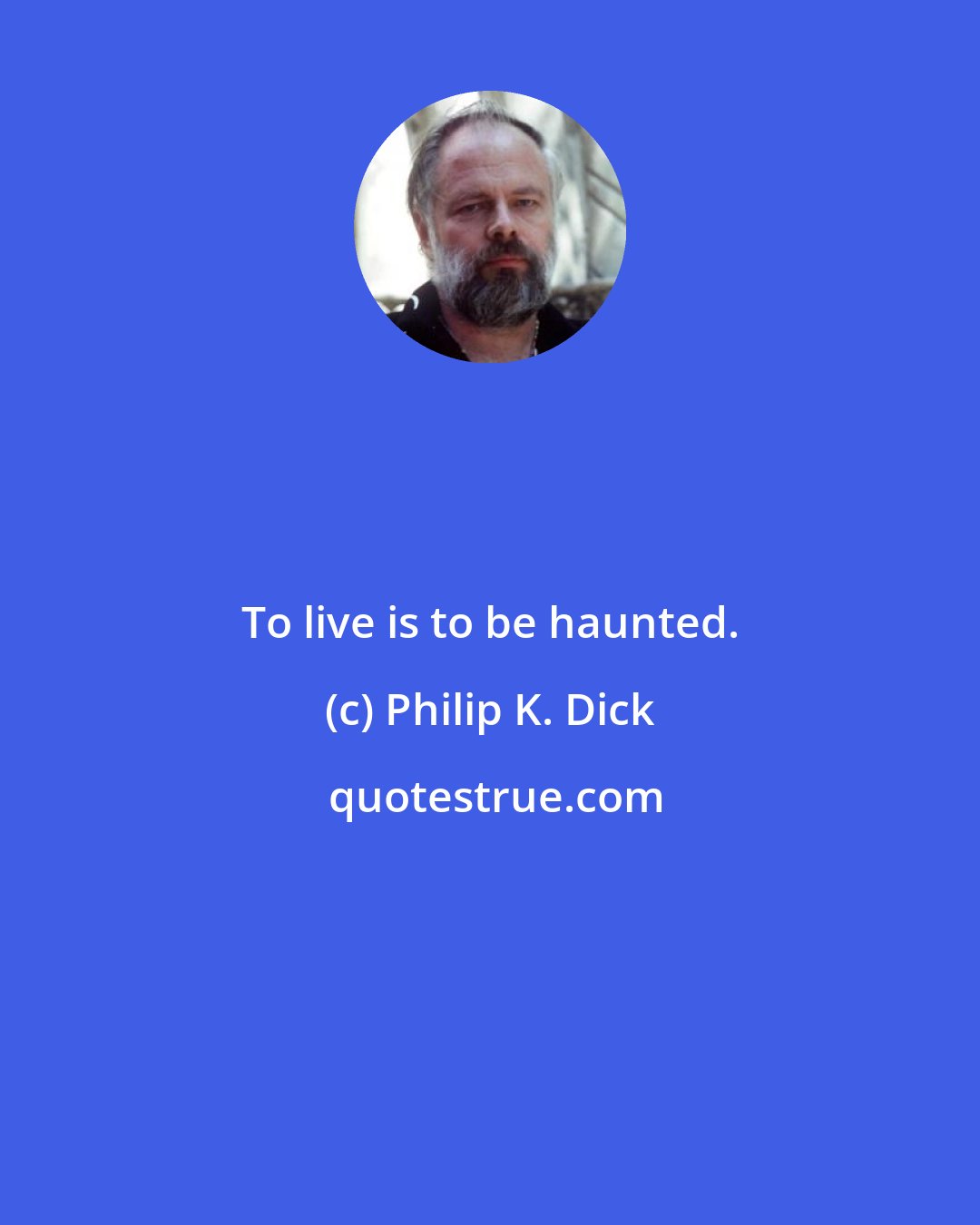 Philip K. Dick: To live is to be haunted.